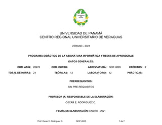 Prof. Oscar E. Rodríguez C. NCIF-0005 1 de 7
UNIVERSIDAD DE PANAMÁ
CENTRO REGIONAL UNIVERSITARIO DE VERAGUAS
VERANO - 2021
PROGRAMA DIDÁCTICO DE LA ASIGNATURA INFORMÁTICA Y REDES DE APRENDIZAJE
DATOS GENERALES:
COD. ASIG: 22476 COD. CURSO: ABREVIATURA: NCIF-0005 CRÉDITOS: 2
TOTAL DE HORAS: 24 TEÓRICAS: 12 LABORATORIO: 12 PRÁCTICAS:
PRERREQUISITOS:
SIN PRE-REQUISITOS
PROFESOR (A) RESPONSABLE DE LA ELABORACIÓN:
OSCAR E. RODRIGUEZ C.
FECHA DE ELABORACIÓN: ENERO - 2021
 