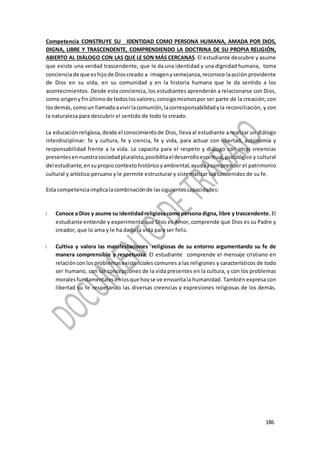 186
186
186
Competencia CONSTRUYE SU IDENTIDAD COMO PERSONA HUMANA, AMADA POR DIOS,
DIGNA, LIBRE Y TRASCENDENTE, COMPRENDIENDO LA DOCTRINA DE SU PROPIA RELIGIÓN,
ABIERTO AL DIÁLOGO CON LAS QUE LE SON MÁS CERCANAS. El estudiante descubre y asume
que existe una verdad trascendente, que le da una identidad y una dignidad humana, toma
concienciade que eshijode Dioscreado a imageny semejanza, reconoce laacción providente
de Dios en su vida, en su comunidad y en la historia humana que le da sentido a los
acontecimientos. Desde esta conciencia, los estudiantes aprenderán a relacionarse con Dios,
como origeny finúltimode todoslosvalores;consigomismospor ser parte de la creación; con
losdemás, comoun llamadoavivirlacomunión,lacorresponsabilidadyla reconciliación, y con
la naturaleza para descubrir el sentido de todo lo creado.
La educaciónreligiosa, desde el conocimientode Dios, lleva al estudiante a realizar un diálogo
interdisciplinar: fe y cultura, fe y ciencia, fe y vida, para actuar con libertad, autonomía y
responsabilidad frente a la vida. Le capacita para el respeto y diálogo con otras creencias
presentesennuestrasociedadpluralista,posibilitaeldesarrolloespiritual, psicológico y cultural
del estudiante,ensupropiocontextohistóricoyambiental, ayudaacomprender el patrimonio
cultural y artístico peruano y le permite estructurar y sistematizar los contenidos de su fe.
Esta competenciaimplicalacombinaciónde lassiguientescapacidades:
Conoce a Dios y asume su identidadreligiosacomopersona digna, libre y trascendente. El
estudiante entiende y experimenta que Dios es Amor, comprende que Dios es su Padre y
creador, que lo ama y le ha dado la vida para ser feliz.
Cultiva y valora las manifestaciones religiosas de su entorno argumentando su fe de
manera comprensible y respetuosa. El estudiante comprende el mensaje cristiano en
relaciónconlosproblemasexistenciales comunes a las religiones y característicos de todo
ser humano, con las concepciones de la vida presentes en la cultura, y con los problemas
moralesfundamentalesenlosque hoyse ve envueltala humanidad. También expresa con
libertad su fe respetando las diversas creencias y expresiones religiosas de los demás.
 
