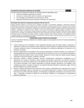 146
Competencia Resuelve problemas de cantidad CICLO VII
Cuando el estudiante Resuelve problemas de cantidad combina capacidades como:
 Traduce cantidades a expresiones numéricas
 Comunica su comprensión sobre los números y las operaciones
 Usa estrategias y procedimientos de estimación y cálculo.
 Argumenta afirmaciones sobre relaciones numéricas y las operaciones
Descripción del nivel de la competencia esperado al fin del ciclo VII
Resuelve problemas referidos a las relaciones entre cantidades muy grandes o muy pequeñas, magnitudes o intercambios financieros,
traduciéndolas a expresiones numéricas y operativas con números irracionales o racionales, notación científica, intervalos, y tasa de interés
simple y compuesto. Evalúa si estas expresiones cumplen con las condiciones iniciales del problema. Expresa su comprensión de los números
racionales e irracionales, de sus operaciones y propiedades, así como de la notación científica; establece relaciones de equivalencia entre
múltiplos y submúltiplos de unidades de masa, y tiempo, y entre escalas de temperatura, empleando lenguaje matemático y diversas
representaciones; en base a esto interpreta e integra información contenida en varias fuentes de información. Selecciona, combina y adapta
variados recursos, estrategias y procedimientos matemáticos de cálculo y estimación para resolver problemas, los evalúa y opta por aquellos
más idóneos según las condiciones del problema. Plantea y compara afirmaciones sobre números racionales y sus propiedades, formula
enunciados opuestos o casos especiales que se cumplen entre expresiones numéricas; justifica, comprueba o descarta la validez de la afirmación
mediante contraejemplos o propiedades matemáticas.
DESEMPEÑOS QUINTO GRADO DE SECUNDARIA
Cuando el estudiante Resuelve problemas de cantidad y logra el nivel esperado del ciclo VII realiza desempeños
como los siguientes:
 Traduce relaciones entre cantidades y entre magnitudes derivadas, tasas de interés simple y compuesto; a
expresiones numéricas con racionales y raíces inexactas, notación científica, o modelos financieros; al plantear
y resolver problemas. Evalúa si las expresiones reprodujeron las condiciones plateadas en la situación y si le
facilitaron su solución.
 Expresa el significado de la equivalencia entre números expresados en notación científica y sus operaciones,
las propiedades de las raíces inexactas o el significado de los números (π, €, ℮), así como términos asociados a
modelos financieros (capital, monto, interés, tiempo, impuesto a la renta, índice per cápita); usando lenguaje
matemático, expresiones gráficas, simbólicas y formales.
 Selecciona, combina y adapta estrategias, recursos, procedimientos matemáticos, propiedades de las
operaciones con números racionales y raíces inexactas aproximadas, expresiones con notación científica,
operaciones con intervalos; optando por lo más idóneos para calcular o estimar tasas de interés, operaciones
con números racionales o con números expresados en notación científica. Selecciona y usa unidades y sub
unidades para estimar o expresar el valor de una magnitud derivada (velocidad, aceleración); según nivel de
exactitud exigido en la situación planteada.
 Plantea y compara afirmaciones sobre relaciones entre números, propiedades de las operaciones con raíces
inexactas aproximadas; sobre la conveniencia o no de determinadas tasas o índices al realizar intercambios
financieros; las justifica utilizando ejemplos, contraejemplos, propiedades matemáticas y las relaciones entre
estas. Comprueba o descarta la validez de una afirmación mediante un contraejemplo el razonamiento
inductivo o deductivo.
 