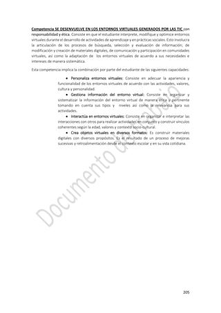 205
Competencia SE DESENVUELVE EN LOS ENTORNOS VIRTUALES GENERADOS POR LAS TIC con
responsabilidad y ética. Consiste en que el estudiante interprete, modifique y optimice entornos
virtuales durante el desarrollo de actividades de aprendizaje y en prácticas sociales. Esto involucra
la articulación de los procesos de búsqueda, selección y evaluación de información; de
modificación y creación de materiales digitales, de comunicación y participación en comunidades
virtuales, así como la adaptación de los entornos virtuales de acuerdo a sus necesidades e
intereses de manera sistemática.
Esta competencia implica la combinación por parte del estudiante de las siguientes capacidades:
 Personaliza entornos virtuales: Consiste en adecuar la apariencia y
funcionalidad de los entornos virtuales de acuerdo con las actividades, valores,
cultura y personalidad.
 Gestiona información del entorno virtual: Consiste en organizar y
sistematizar la información del entorno virtual de manera ética y pertinente
tomando en cuenta sus tipos y niveles así como la relevancia para sus
actividades.
 Interactúa en entornos virtuales: Consiste en organizar e interpretar las
interacciones con otros para realizar actividades en conjunto y construir vínculos
coherentes según la edad, valores y contexto socio-cultural.
 Crea objetos virtuales en diversos formatos: Es construir materiales
digitales con diversos propósitos. Es el resultado de un proceso de mejoras
sucesivas y retroalimentación desde el contexto escolar y en su vida cotidiana.
 