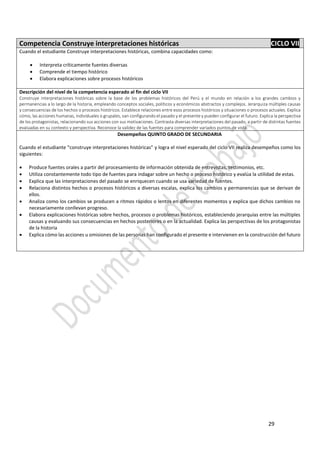 29
Competencia Construye interpretaciones históricas CICLO VII
Cuando el estudiante Construye interpretaciones históricas, combina capacidades como:
 Interpreta críticamente fuentes diversas
 Comprende el tiempo histórico
 Elabora explicaciones sobre procesos históricos
Descripción del nivel de la competencia esperado al fin del ciclo VII
Construye interpretaciones históricas sobre la base de los problemas históricos del Perú y el mundo en relación a los grandes cambios y
permanencias a lo largo de la historia, empleando conceptos sociales, políticos y económicos abstractos y complejos. Jerarquiza múltiples causas
y consecuencias de los hechos o procesos históricos. Establece relaciones entre esos procesos históricos y situaciones o procesos actuales. Explica
cómo, las acciones humanas, individuales o grupales, van configurando el pasado y el presente y pueden configurar el futuro. Explica la perspectiva
de los protagonistas, relacionando sus acciones con sus motivaciones. Contrasta diversas interpretaciones del pasado, a partir de distintas fuentes
evaluadas en su contexto y perspectiva. Reconoce la validez de las fuentes para comprender variados puntos de vista.
Desempeños QUINTO GRADO DE SECUNDARIA
Cuando el estudiante “construye interpretaciones históricas” y logra el nivel esperado del ciclo VII realiza desempeños como los
siguientes:
 Produce fuentes orales a partir del procesamiento de información obtenida de entrevistas, testimonios, etc.
 Utiliza constantemente todo tipo de fuentes para indagar sobre un hecho o proceso histórico y evalúa la utilidad de estas.
 Explica que las interpretaciones del pasado se enriquecen cuando se usa variedad de fuentes.
 Relaciona distintos hechos o procesos históricos a diversas escalas, explica los cambios y permanencias que se derivan de
ellos.
 Analiza como los cambios se producen a ritmos rápidos o lentos en diferentes momentos y explica que dichos cambios no
necesariamente conllevan progreso.
 Elabora explicaciones históricas sobre hechos, procesos o problemas históricos, estableciendo jerarquías entre las múltiples
causas y evaluando sus consecuencias en hechos posteriores o en la actualidad. Explica las perspectivas de los protagonistas
de la historia
 Explica cómo las acciones u omisiones de las personas han configurado el presente e intervienen en la construcción del futuro
 