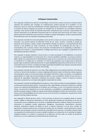 59
Enfoques transversales
Para responder al desafío de la atención a la diversidad, el área de Arte y Cultura reconoce el contexto cultural
específico del estudiante para investigar las manifestaciones artístico-culturales de la localidad a la que
pertenece y toma en cuenta las manifestaciones artísticas hegemónicas y minoritarias. También se traduce en
la inclusión de diversos lenguajes que pueden ser utilizados por los estudiantes con necesidades educativas
especiales. Estas diversas formas de expresión desarrollan competencias para comunicar y desenvolverse de
maneras alternativas en las diferentes situaciones tanto en la escuela como fuera de ella. Así mismo, el área
plantea situaciones desafiantes que promueven el trabajo en equipos heterogéneos, donde se pueda aprender
de las diferencias como una situación enriquecedora para todos.
Para responder al desafío de la interculturalidad, el área de Arte y Cultura nos acerca a las diversas tradiciones
culturales y nos permite apreciar las diferentes formas de ver, sentir, escuchar y entender el mundo sin
jerarquías entre personas y grupos sociales, desarrollando actitudes de apertura y reconocimiento de otras
culturas lo cual posibilita una mejor convivencia, así como identificar las similitudes que nos unen e ir
conociéndonos más a nosotros mismos. Esto promueve el fortalecimiento de la autoestima, la valoración y
aceptación de los demás y, consecuentemente, el diálogo intercultural, que contribuye a la afirmación de las
identidades personales y colectivas.
Para responder al desafío ambiental, el área de Arte y la Cultura promueve en los estudiantes la conciencia
respecto a su responsabilidad en la preservación de un entorno saludable y sostenible. Los proyectos artísticos
deben reflejar ese compromiso por el medioambiente y pasar de ser un discurso a una acción permanente que
se manifieste en el cuidado por los materiales y el entorno para garantizar que las generaciones siguientes
puedan seguir accediendo y disfrutando de éstos. Es responsabilidad de toda práctica artística el tomar en cuenta
la procedencia de los insumos, el empleo de energía y generación de desechos que requiere, buscando siempre
un manejo sostenible de todas las variables mencionadas.
Para responder al desafío de reconocer a los niños, niñas y adolescentes como sujetos de derecho, el área busca
reafirmar el derecho del estudiante a conocer y expresarse libremente desde los diferentes medios, logrando
una participación activa en la vida cultural de su comunidad, el derecho al juego y recreación y a la equidad de
oportunidades sin ningún tipo de discriminación por género, raza o procedencia. Propicia de esta manera, el
desarrollo de capacidades individuales y colectivas que permiten integrar y valorar la riqueza de nuestras
tradiciones y proyectarnos a un futuro como agentes responsables de cambio.
Para responder al desafío de la búsqueda de la excelencia, el área utiliza al máximo las potencialidades creativas
y críticas para el éxito personal y social. A través de las artes, cada individuo construye y transforma su realidad
y busca una calidad de vida identificada con la belleza, que contribuye a su vez, a la convivencia armoniosa. Así
mismo, una persona con experiencia en las artes desarrolla su sensibilidad, su capacidad para generar ideas,
planificar procesos creativos, trabajar en equipo, desarrollando habilidades sociales y de comunicación. De esta
manera, tiene más posibilidades de usar estos recursos en pro del cambio y la adaptación, que garantiza el éxito
personal y nos hace mejores personas.
Para responder al desafío del bien común, el área promueve el ejercicio de la ciudadana desde la creación
artística. Implica la voluntad de relacionarse con otros, generando contextos de intercambio en los que nos
reconocemos como co-habitantes de un territorio, en igualdad de derechos y deberes. Desde el arte ejercemos
activamente la ciudadanía cuando proponemos, dialogamos, interactuamos, desarrollamos creaciones
colectivas, propiciamos espacios de debate en torno a nuestras creaciones o las de otros. Cuando nos
expresamos y tomamos postura ante circunstancias sociales que nos interpelan. Cuando generamos acciones
simbólicas que contribuyen a reforzar el sentido de comunidad entre las personas. Un proyecto artístico implica
una propuesta de transformación de nuestra realidad inmediata y un compromiso con la voluntad de imaginar
realidades basadas en el respeto y la valoración de la diferencia. De este modo, los medios de producción
artística son, a su vez, medios para el fortalecimiento de la democracia.
 