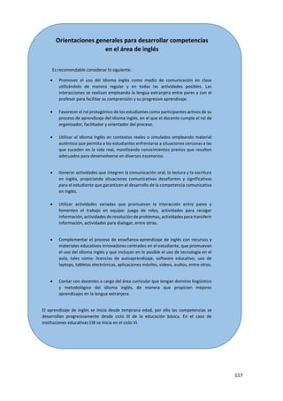 117
Orientaciones generales para desarrollar competencias
en el área de inglés
Es recomendable considerar lo siguiente:
 Promover el uso del idioma inglés como medio de comunicación en clase
utilizándolo de manera regular y en todas las actividades posibles. Las
interacciones se realizan empleando la lengua extranjera entre pares y con el
profesor para facilitar su comprensión y su progresivo aprendizaje.
 Favorecer el rol protagónico de los estudiantes como participantes activos de su
proceso de aprendizaje del idioma inglés, en el que el docente cumple el rol de
organizador, facilitador y orientador del proceso.
 Utilizar el idioma inglés en contextos reales o simulados empleando material
auténtico que permita a los estudiantes enfrentarse a situaciones cercanas a las
que suceden en la vida real, movilizando conocimientos previos que resulten
adecuados para desenvolverse en diversos escenarios.
 Generar actividades que integren la comunicación oral, la lectura y la escritura
en inglés, propiciando situaciones comunicativas desafiantes y significativas
para el estudiante que garanticen el desarrollo de la competencia comunicativa
en inglés.
 Utilizar actividades variadas que promuevan la interacción entre pares y
fomenten el trabajo en equipo: juego de roles, actividades para recoger
información, actividades de resolución de problemas, actividades para transferir
información, actividades para dialogar, entre otras.
 Complementar el proceso de enseñanza-aprendizaje de inglés con recursos y
materiales educativos innovadores centrados en el estudiante, que promuevan
el uso del idioma inglés y que incluyan en lo posible el uso de tecnología en el
aula, tales como: licencias de autoaprendizaje, software educativo, uso de
laptops, tabletas electrónicas, aplicaciones móviles, videos, audios, entre otros.
 Contar con docentes a cargo del área curricular que tengan dominio lingüístico
y metodológico del idioma inglés, de manera que propicien mejores
aprendizajes en la lengua extranjera.
El aprendizaje de inglés se inicia desde temprana edad, por ello las competencias se
desarrollan progresivamente desde ciclo III de la educación básica. En el caso de
instituciones educativas EIB se inicia en el ciclo VI.
 