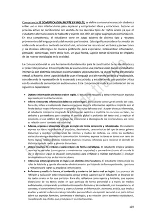 119
Competencia SE COMUNICA ORALMENTE EN INGLÉS, se define como una interacción dinámica
entre uno o más interlocutores para expresar y comprender ideas y emociones. Supone un
proceso activo de construcción del sentido de los diversos tipos de textos orales ya que el
estudiante alterna los roles de hablante y oyente con el fin de lograr su propósito comunicativo.
En esta competencia, el estudiante pone en juego saberes de distinto tipo y recursos
provenientes del lenguaje oral y del mundo que lo rodea. Esto significa considerar los modos de
cortesía de acuerdo al contexto sociocultural, así como los recursos no verbales y paraverbales
y las diversas estrategias de manera pertinente para expresarse, intercambiar información,
persuadir, consensuar, entre otros fines. De igual forma, supone tomar conciencia del impacto
de las nuevas tecnologías en la oralidad.
La comunicación oral es una herramienta fundamental para la constitución de las identidades y
el desarrollo personal. Esta competencia se asume como una práctica social donde el estudiante
interactúa con distintos individuos o comunidades socioculturales, ya sea de forma presencial o
virtual. Al hacerlo, tiene la posibilidad de usar el lenguaje oral de manera creativa y responsable,
considerando la repercusión de lo expresado o escuchado, y estableciendo una posición crítica
con los medios de comunicación audiovisuales. Esta competencia implica la combinación de las
siguientes capacidades:
 Obtiene información del texto oral en inglés. El estudiante recupera y extrae información explícita
expresada por los interlocutores.
 Infiere e interpreta información del texto oral en inglés. El estudiante construye el sentido del texto.
Para ello, infiere estableciendo diversas relaciones entre la información explícita e implícita con el
fin de deducir nueva información y completar los vacíos del texto oral. A partir de estas inferencias,
el estudiante interpreta integrando la información explícita e implícita, los recursos verbales, no
verbales y paraverbales para construir el sentido global y profundo del texto oral, y explicar el
propósito, el uso estético del lenguaje, las intenciones e ideologías de los interlocutores, así como
su relación con el contexto sociocultural.
 Adecúa, organiza y desarrolla el texto en inglés de forma coherente y cohesionada. El estudiante
expresa sus ideas adaptándose al propósito, destinatario, características del tipo de texto, género
discursivo y registro, considerando las normas y modos de cortesía, así como los contextos
socioculturales que enmarcan la comunicación. Asimismo, expresa las ideas en torno a un tema de
forma lógica, relacionándolas mediante diversos recursos cohesivos para construir el sentido de
distintos tipos de textos y géneros discursivos.
 Utiliza recursos no verbales y paraverbales de forma estratégica. El estudiante emplea variados
recursos no verbales (como gestos o movimientos corporales) o paraverbales (como el tono de la
voz o silencios) según la situación comunicativa para enfatizar o matizar significados y producir
determinados efectos en los interlocutores.
 Interactúa estratégicamente en inglés con distintos interlocutores. El estudiante intercambia los
roles de hablante y oyente alternada y dinámicamente, participando de forma pertinente, oportuna
y relevante para lograr su propósito comunicativo.
 Reflexiona y evalúa la forma, el contenido y contexto del texto oral en inglés. Los procesos de
reflexión y evaluación están relacionados porque ambos suponen que el estudiante se distancie de
los textos orales en los que participa. Para ello, reflexiona como oyente y hablante, que supone
distanciarse de los textos orales en que participa de forma presencial o a través de medios
audiovisuales, comparando y contrastando aspectos formales y de contenido, con la experiencia, el
contexto, el conocimiento formal y diversas fuentes de información. Asimismo, evalúa, que implica
analizar y valorar los textos orales producidos para construir una opinión personal o un juicio crítico
sobre sus aspectos formales, contenidos e ideologías, y su relación con el contexto sociocultural,
considerando los efectos que producen en los interlocutores.
 