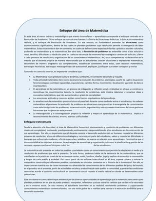 138
Enfoque del área de Matemática
En esta área, el marco teórico y metodológico que orienta la enseñanza – aprendizaje corresponde al enfoque centrado en la
Resolución de Problemas. Dicho enfoque se nutre de tres fuentes: La Teoría de Situaciones didácticas, la Educación matemática
realista, y el enfoque de Resolución de Problemas. En ese sentido, es fundamental entender las situaciones como
acontecimientos significativos, dentro de los cuales se plantean problemas cuya resolución permite la emergencia de ideas
matemáticas. Estas situaciones se dan en contextos, los cuales se definen como espacios de la vida y prácticas sociales culturales,
pudiendo ser matemáticos y no matemáticos. Por otro lado, la Resolución de problemas es entendida como el dar solución a
retos, desafíos, dificultades u obstáculos para los cuales no se conoce de antemano las estrategias o caminos de solución, y llevar
a cabo procesos de resolución y organización de los conocimientos matemáticos. Así, estas competencias se desarrollan en la
medida que el docente propicie de manera intencionada que los estudiantes: asocien situaciones a expresiones matemáticas,
desarrollen de manera progresiva sus comprensiones, establezcan conexiones entre estas, usen recursos matemáticos,
estrategias heurísticas, estrategias metacognitivas o de autocontrol, expliquen, justifiquen o prueben conceptos y teorías
Tomando en cuenta lo anterior, es importante considerar que:
 La Matemática es un producto cultural dinámico, cambiante, en constante desarrollo y reajuste.
 Toda actividad matemática tiene como escenario la resolución de problemas planteados a partir de cuatro situaciones1
fenomenológicas: cantidad; regularidad, equivalencia y cambio; forma, movimiento y localización; y gestión de datos e
incertidumbre.
 El aprendizaje de la matemática es un proceso de indagación y reflexión social e individual en el que se construye y
reconstruye los conocimientos durante la resolución de problemas, esto implica relacionar y organizar ideas y
conceptos matemáticos, que irán aumentando en grado de complejidad.
 Las emociones, actitudes y creencias actúan como fuerzas impulsadoras del aprendizaje.
 La enseñanza de la matemática pone énfasis en el papel del docente como mediador entre el estudiante y los saberes
matemáticos al promover la resolución de problemas en situaciones que garanticen la emergencia de conocimientos
como solución óptima a los problemas, su reconstrucción, organización y uso en nuevas situaciones. Así como gestionar
los errores que surgieron en este proceso.
 La metacognición y la autorregulación propicia la reflexión y mejora el aprendizaje de la matemática. Implica el
reconocimiento de aciertos, errores, avances y dificultades.
Enfoques transversales
Desde la atención a la diversidad, el área de Matemática fomenta el planteamiento y resolución de problemas con diferentes
niveles de complejidad, motivando, predisponiendo positivamente y responsabilizando a los estudiantes en la construcción de
sus aprendizajes. Por ello, es importante que el docente conozca el desarrollo evolutivo del ser humano, respete los diferentes
procesos de resolución, el uso de diferentes estrategias y recursos por parte del estudiante; valore y respete las dificultades o
barreras que enfrenta el estudiante, a fin de superarlas y viabilizar su avance en relación a sus aprendizajes. Esto implica que el
docente visibilice los objetivos a alcanzar, las estrategias de aprendizaje y organización, así como, la planificación y gestión de los
recursos y apoyos que hacen falta para cubrir las necesidades individuales de los estudiantes.
La matemática está presente en todos los pueblos y sociedades como un conocimiento que permite la adaptación al medio y la
resolución de problemas que este le presenta. De esta forma, podemos hablar de la existencia de las matemáticas, que se
manifiestan en la práctica a través de las acciones de contar, medir, localizar, diseñar, jugar y explicar de acuerdo a la cosmovisión
y lengua de cada pueblo y sociedad. Por tanto, partir de un enfoque intercultural en el área, supone conocer y valorar la
matemática construida por diferentes pueblos y sociedades en distintos contextos en la historia de la humanidad. Por ello, es
importante en nuestra aula de clases reconocer esta diversidad de conocimientos de los diferentes pueblos del país y del mundo,
en el pasado y en el presente, partir de actividades sociales y productivas de cada pueblo o comunidad, y generar las condiciones
necesarias acorde al contexto sociocultural en consonancia con el respeto al medio natural en donde se desenvuelven estas
poblaciones.
Esta área toma en cuenta el enfoque ambiental por las diversas oportunidades de aprendizaje que la matemática encuentra para
plantear problemas en los que se pueda predecir, interpretar, reflexionar y actuar sobre los cambios que se dan en la naturaleza
y en el entorno social. De esta manera, el estudiante interviene en su realidad, resolviendo problemas y construyendo
conocimientos matemáticos contextualizados, con una visión global de la realidad para aportar a la educación ambiental para el
desarrollo sostenible.
 