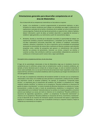 139
Orientaciones generales para desarrollar competencias en el
área de Matemática
Para el desarrollo de las competencias matemáticas en Secundaria se requiere:
 Ayudar a los estudiantes a construir progresivamente el pensamiento abstracto, es decir,
brindarles las mejores condiciones para trabajar con actividades que exigen la elaboración de
explicaciones racionales de los hechos y fenómenos de la realidad, así como la formulación de
nuevas preguntas. Producto de este tipo de pensamiento, es capaz de intuir, elaborar hipótesis,
deducir información a partir de datos; así también desarrollar su capacidad de reconocer y
establecer reglas generales y sus restricciones a partir de razonamientos lógicos.
 Brindarles, durante su recorrido por la educación secundaria, la oportunidad de trabajar con
experiencias científicas, proyectos interdisciplinares, y actividades que los desafíen a trabajar
con ideas matemáticas procurando desarrollen más confianza al establecer conclusiones,
validarlas, refutarlas y sustentarlas. Por ello es importante, que las actividades de aprendizaje
promuevan la comunicación de manera libre y autónoma en diversos contextos y para distintos
propósitos como, cambiar de perspectiva para generar un entendimiento más profundo
describir sus procesos de pensamiento, reconocer sus errores, compartir sus aciertos, y
sustentar sus ideas. Esto contribuirá a reafirmar su personalidad, independencia y aumentar la
confianza en sí mismo para asumir nuevos retos y seguir aprendiendo.
Vinculación de las competencias del área y las de otras áreas
El logro de los aprendizajes relacionados al área de Matemática exige que el estudiante vincule las
competencias que lo conforman, porque estas se complementan cuando se resuelven problemas, por
ejemplo, al tomar decisiones para la compra de un tanque de agua, no solo se resolverá evaluando el
menor costo (cantidad), sino a su vez que la forma de este proporcione mayor capacidad y ocupe menos
espacio (forma); asimismo se consultará estadísticas sobre los productos que tengan más demanda en el
mercado (gestión de datos).
Por otro lado, las competencias matemáticas del estudiante también se vinculan con sus competencias
relacionadas a otras áreas, en la medida que estas permiten la comprensión y análisis de otras variables
que intervienen cuando se resuelven problemas. Por ejemplo, la competencia “Comprende textos
escritos”, es importante para la comprensión del problema. Así también, la competencia de “Indaga
mediante métodos científicos” se relaciona con la competencia “Resuelve problemas en situaciones de
gestión de datos e incertidumbre”, en tanto el estudio de diferentes fenómenos se sustenta en el recojo,
procesamiento y análisis de datos a través de procedimientos estadísticos; la competencia “actuar
responsablemente con el ambiente” demanda observar los cambios en el espacio geográfico y encontrar
patrones que expliquen sus causas, por tanto se relaciona con la competencia “Resuelve problemas en
situaciones de regularidad, equivalencia y cambio”. La competencia “Se desarrolla motrizmente” se
relaciona con la competencia “Resuelve problemas en situaciones de forma, movimiento y localización”
ya que el desarrollo de las nociones de orientación espacial, estructuración del espacio y organización
espacial en la matemática, es clave para que el estudiante construya su esquema corporal y mejore la
calidad de sus movimientos en el espacio.
 