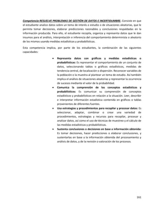 161
Competencia RESUELVE PROBLEMAS DE GESTIÓN DE DATOS E INCERTIDUMBRE. Consiste en que
el estudiante analice datos sobre un tema de interés o estudio o de situaciones aleatorias, que le
permita tomar decisiones, elaborar predicciones razonables y conclusiones respaldadas en la
información producida. Para ello, el estudiante recopila, organiza y representa datos que le dan
insumos para el análisis, interpretación e inferencia del comportamiento determinista o aleatorio
de los mismos usando medidas estadísticas y probabilísticas.
Esta competencia implica, por parte de los estudiantes, la combinación de las siguientes
capacidades:
 Representa datos con gráficos y medidas estadísticas o
probabilísticas: Es representar el comportamiento de un conjunto de
datos, seleccionando tablas o gráficos estadísticos, medidas de
tendencia central, de localización o dispersión. Reconocer variables de
la población o la muestra al plantear un tema de estudio. Así también
implica el análisis de situaciones aleatorias y representar la ocurrencia
de sucesos mediante el valor de la probabilidad.
 Comunica la comprensión de los conceptos estadísticos y
probabilísticos: Es comunicar su comprensión de conceptos
estadísticos y probabilísticos en relación a la situación. Leer, describir
e interpretar información estadística contenida en gráficos o tablas
provenientes de diferentes fuentes.
 Usa estrategias y procedimientos para recopilar y procesar datos: Es
seleccionar, adaptar, combinar o crear una variedad de
procedimientos, estrategias y recursos para recopilar, procesar y
analizar datos, así como el uso de técnicas de muestreo y el cálculo de
las medidas estadísticas y probabilísticas.
 Sustenta conclusiones o decisiones en base a información obtenida:
Es tomar decisiones, hacer predicciones o elaborar conclusiones, y
sustentarlas en base a la información obtenida del procesamiento y
análisis de datos, y de la revisión o valoración de los procesos.
 
