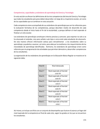 171
Competencias, capacidades y estándares de aprendizaje de Ciencia y Tecnología
En esta sección se ofrecen las definiciones de las tres competencias del área de Ciencia y Tecnología
que todos los estudiantes peruanos deben desarrollar a lo largo de su trayectoria escolar, así como
de las capacidades que se combinan en esta actuación.
Cada competencia viene acompañada de sus estándares de aprendizaje que son los referentes para
la evaluación formativa de las competencias, porque describen niveles de desarrollo de cada
competencia desde el inicio hasta el fin de la escolaridad, y porque definen el nivel esperado al
finalizar un ciclo escolar.
Los estándares de aprendizaje constituyen criterios precisos y comunes para reportar no solo si se
ha alcanzado el estándar, sino para señalar cuán lejos o cerca está cada estudiante de alcanzarlo.
De esta manera ofrecen información valiosa para retroalimentar a los estudiantes sobre su
aprendizaje y ayudarlos a avanzar, así como, para adecuar la enseñanza a los requerimientos de las
necesidades de aprendizaje identificadas. Asimismo, los estándares de aprendizaje sirven como
referente para la programación de actividades que permitan demostrar y desarrollar competencias
de los estudiantes.
La organización de los estándares de aprendizajes en la Educación Básica Regular se muestra en la
siguiente tabla:
Nivel 8 Nivel destacado
Nivel 7 Nivel esperado al final del
ciclo VII
Nivel 6 Nivel esperado al final del
ciclo VI
Nivel 5 Nivel esperado al final del
ciclo V
Nivel 4 Nivel esperado al final del
ciclo IV
Nivel 3 Nivel esperado al final del
ciclo III
Nivel 2 Nivel esperado al final del
ciclo II
Nivel 1 Nivel esperado al final del
ciclo I
Así mismo, se incluye una ficha con un conjunto de desempeños que ilustran el avance y el logro del
nivel esperado de la competencia al final de cada ciclo, según los grados en los que se encuentran
los estudiantes.
 
