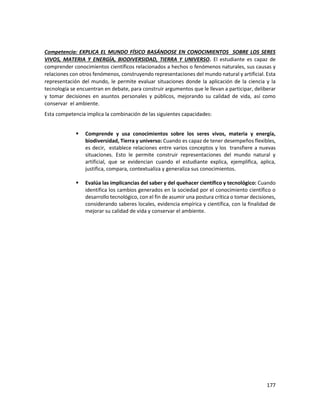 177
Competencia: EXPLICA EL MUNDO FÍSICO BASÁNDOSE EN CONOCIMIENTOS SOBRE LOS SERES
VIVOS, MATERIA Y ENERGÍA, BIODIVERSIDAD, TIERRA Y UNIVERSO. El estudiante es capaz de
comprender conocimientos científicos relacionados a hechos o fenómenos naturales, sus causas y
relaciones con otros fenómenos, construyendo representaciones del mundo natural y artificial. Esta
representación del mundo, le permite evaluar situaciones donde la aplicación de la ciencia y la
tecnología se encuentran en debate, para construir argumentos que le llevan a participar, deliberar
y tomar decisiones en asuntos personales y públicos, mejorando su calidad de vida, así como
conservar el ambiente.
Esta competencia implica la combinación de las siguientes capacidades:
 Comprende y usa conocimientos sobre los seres vivos, materia y energía,
biodiversidad, Tierra y universo: Cuando es capaz de tener desempeños flexibles,
es decir, establece relaciones entre varios conceptos y los transfiere a nuevas
situaciones. Esto le permite construir representaciones del mundo natural y
artificial, que se evidencian cuando el estudiante explica, ejemplifica, aplica,
justifica, compara, contextualiza y generaliza sus conocimientos.
 Evalúa las implicancias del saber y del quehacer científico y tecnológico: Cuando
identifica los cambios generados en la sociedad por el conocimiento científico o
desarrollo tecnológico, con el fin de asumir una postura crítica o tomar decisiones,
considerando saberes locales, evidencia empírica y científica, con la finalidad de
mejorar su calidad de vida y conservar el ambiente.
 