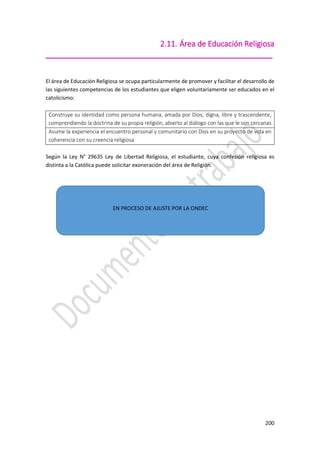200
2.11. Área de Educación Religiosa
_____________________________________________________
El área de Educación Religiosa se ocupa particularmente de promover y facilitar el desarrollo de
las siguientes competencias de los estudiantes que eligen voluntariamente ser educados en el
catolicismo:
Construye su identidad como persona humana, amada por Dios, digna, libre y trascendente,
comprendiendo la doctrina de su propia religión, abierto al diálogo con las que le son cercanas
Asume la experiencia el encuentro personal y comunitario con Dios en su proyecto de vida en
coherencia con su creencia religiosa
Según la Ley N° 29635 Ley de Libertad Religiosa, el estudiante, cuya confesión religiosa es
distinta a la Católica puede solicitar exoneración del área de Religión.
EN PROCESO DE AJUSTE POR LA ONDEC
 