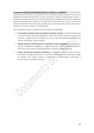 30
Competencia GESTIONA RESPONSABLEMENTE EL ESPACIO Y EL AMBIENTE. El estudiante toma
decisiones que contribuyen a la satisfacción de las necesidades desde una posición crítica y una
perspectiva de desarrollo sostenible -es decir, sin poner en riesgo a las generaciones futuras-, y
participa en acciones que disminuyen la vulnerabilidad de la sociedad frente a distintos desastres.
Supone comprender que el espacio es una construcción social dinámica, es decir, un espacio de
interacción entre elementos naturales y sociales que se va transformando a lo largo del tiempo y
donde el ser humano cumple un rol fundamental.
Esta competencia implica la combinación de las siguientes capacidades:
 Comprende las relaciones entre los elementos naturales y sociales: Es explicar las dinámicas
y transformaciones del espacio geográfico, a partir del reconocimiento de sus elementos
naturales y sociales que los componen, así como de las interacciones que se dan entre
ambos a escala local, nacional o global.
 Maneja fuentes de información para comprender el espacio geográfico: Es usar distintas
fuentes: cartográficas, fotográficas e imágenes diversas, cuadros y gráficos estadísticos,
entre otros, para analizar el espacio geográfico, orientarse y desplazarse en él.
 Genera acciones para preservar el ambiente: Es proponer y poner en práctica acciones
orientadas al cuidado del ambiente y a contribuir a la prevención de situaciones de riesgo
de desastre. Esto supone analizar el impacto de las problemáticas ambientales y
territoriales en la vida de las personas.
 