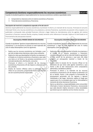 37
Competencia Gestiona responsablemente los recursos económicos CICLO VI
Cuando el estudiante gestiona responsablemente los recursos económicos combina capacidades como:
 Comprende las relaciones entre el sistema económico y financiero
 Toma decisiones económicas y financieras
Descripción del nivel de la competencia esperado al fin del ciclo VI
Gestiona responsablemente los recursos económicos al promover el ahorro y la inversión de los recursos. Promueve el consumo
informado frente a los recursos económicos y los productos y servicios financieros, asumiendo una posición crítica respecto a la
publicidad y rechazando toda actividad financiera informal e ilegal. Explica las interrelaciones entre los agentes del sistema
económico y financiero nacional (familia, empresa, Estado) teniendo como referencia el mercado. Explica el rol del Estado en el
financiamiento del presupuesto nacional.
Desempeños PRIMER GRADO DE SECUNDARIA
Cuando el estudiante “gestiona responsablemente los recursos
económicos” y se encuentra en proceso al nivel esperado del
ciclo VI realiza desempeños como los siguientes:
 Explica que los recursos económicos son limitados y que
por ello se debe tomar decisiones sobre cómo utilizarlos.
 Explica los roles que desempeñan la familia, las empresas y
el Estado en el sistema económico y financiero y que cada
uno tiene un rol frente a los procesos económicos en el
mercado (producción, distribución, consumo).
 Promueve el ahorro y la inversión de los recursos
económicos y financieros a fin de mejorar su bienestar y el
de su familia.
 Analiza de manera reflexiva cómo la publicidad busca
influir en sus consumos, proponiendo frente a ello formas
de vivir económicamente responsable.
Desempeños SEGUNDO GRADO DE SECUNDARIA
Cuando el estudiante “gestiona responsablemente los recursos
económicos” y logra el nivel esperado del ciclo VI realiza
desempeños como los siguientes:
 Explica los roles que desempeñan la familia, las empresas y
el Estado en el sistema económico y financiero,
considerando que uno de los roles del Estado es garantizar
el bien común de las personas y que para ello debe
asegurar un presupuesto nacional a través de los
impuestos.
 Explica cómo la escasez de los recursos influye en las
decisiones de que toma cada agente económico y que
frente a ello se dan interacciones entre compradores
(demanda) y vendedores (oferta).
 Promueve el ahorro y la inversión de los recursos
económicos y financieros a fin de mejorar su bienestar y el
de su familia, frente a ello propone la formulación de
presupuestos personales con los ingresos y egresos
individuales o del hogar. Asimismo, explica el riesgo que
supone para él y la sociedad optar por la informalidad al
momento de tomar decisiones financieras.
 Ejerce sus derechos y responsabilidades como consumidor
informado al tomar decisiones financieras, reconociendo
que cada elección implica renunciar a otras necesidades
que tienen que ser cubiertas con los mismos recursos.
 