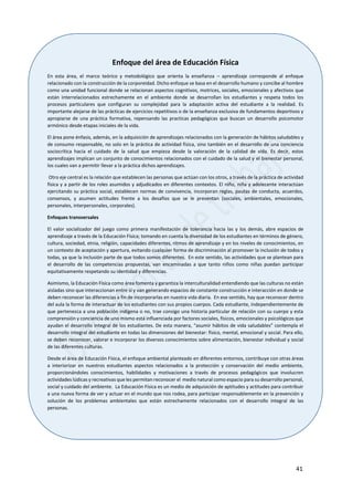41
Enfoque del área de Educación Física
En esta área, el marco teórico y metodológico que orienta la enseñanza – aprendizaje corresponde al enfoque
relacionado con la construcción de la corporeidad. Dicho enfoque se basa en el desarrollo humano y concibe al hombre
como una unidad funcional donde se relacionan aspectos cognitivos, motrices, sociales, emocionales y afectivos que
están interrelacionados estrechamente en el ambiente donde se desarrollan los estudiantes y respeta todos los
procesos particulares que configuran su complejidad para la adaptación activa del estudiante a la realidad. Es
importante alejarse de las prácticas de ejercicios repetitivos o de la enseñanza exclusiva de fundamentos deportivos y
apropiarse de una práctica formativa, repensando las practicas pedagógicas que buscan un desarrollo psicomotor
armónico desde etapas iniciales de la vida.
El área pone énfasis, además, en la adquisición de aprendizajes relacionados con la generación de hábitos saludables y
de consumo responsable, no solo en la práctica de actividad física, sino también en el desarrollo de una conciencia
sociocrítica hacia el cuidado de la salud que empieza desde la valoración de la calidad de vida. Es decir, estos
aprendizajes implican un conjunto de conocimientos relacionados con el cuidado de la salud y el bienestar personal,
los cuales van a permitir llevar a la práctica dichos aprendizajes.
Otro eje central es la relación que establecen las personas que actúan con los otros, a través de la práctica de actividad
física y a partir de los roles asumidos y adjudicados en diferentes contextos. El niño, niña y adolecente interactúan
ejercitando su práctica social, establecen normas de convivencia, incorporan reglas, pautas de conducta, acuerdos,
consensos, y asumen actitudes frente a los desafíos que se le presentan (sociales, ambientales, emocionales,
personales, interpersonales, corporales).
Enfoques transversales
El valor socializador del juego como primera manifestación de tolerancia hacia las y los demás, abre espacios de
aprendizaje a través de la Educación Física; tomando en cuenta la diversidad de los estudiantes en términos de género,
cultura, sociedad, etnia, religión, capacidades diferentes, ritmos de aprendizaje y en los niveles de conocimientos, en
un contexto de aceptación y apertura, evitando cualquier forma de discriminación al promover la inclusión de todos y
todas, ya que la inclusión parte de que todos somos diferentes. En este sentido, las actividades que se plantean para
el desarrollo de las competencias propuestas, van encaminadas a que tanto niños como niñas puedan participar
equitativamente respetando su identidad y diferencias.
Asimismo, la Educación Física como área fomenta y garantiza la interculturalidad entendiendo que las culturas no están
aisladas sino que interaccionan entre sí y van generando espacios de constante construcción e interacción en donde se
deben reconocer las diferencias a fin de incorporarlas en nuestra vida diaria. En ese sentido, hay que reconocer dentro
del aula la forma de interactuar de los estudiantes con sus propios cuerpos. Cada estudiante, independientemente de
que pertenezca a una población indígena o no, trae consigo una historia particular de relación con su cuerpo y esta
comprensión y conciencia de uno mismo está influenciada por factores sociales, físicos, emocionales y psicológicos que
ayudan el desarrollo integral de los estudiantes. De esta manera, “asumir hábitos de vida saludables” contempla el
desarrollo integral del estudiante en todas las dimensiones del bienestar: físico, mental, emocional y social. Para ello,
se deben reconocer, valorar e incorporar los diversos conocimientos sobre alimentación, bienestar individual y social
de las diferentes culturas.
Desde el área de Educación Física, el enfoque ambiental planteado en diferentes entornos, contribuye con otras áreas
a interiorizar en nuestros estudiantes aspectos relacionados a la protección y conservación del medio ambiente,
proporcionándoles conocimientos, habilidades y motivaciones a través de procesos pedagógicos que involucren
actividades lúdicas y recreativas que les permitan reconocer el medio natural como espacio para su desarrollo personal,
social y cuidado del ambiente. La Educación Física es un medio de adquisición de aptitudes y actitudes para contribuir
a una nueva forma de ver y actuar en el mundo que nos rodea, para participar responsablemente en la prevención y
solución de los problemas ambientales que están estrechamente relacionados con el desarrollo integral de las
personas.
 