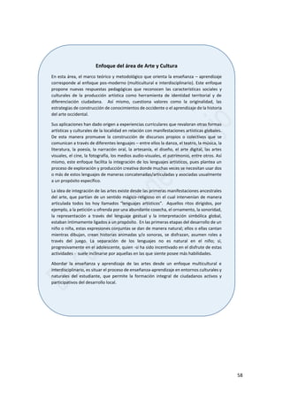 58
Enfoque del área de Arte y Cultura
En esta área, el marco teórico y metodológico que orienta la enseñanza – aprendizaje
corresponde al enfoque pos-moderno (multicultural e interdisciplinario). Este enfoque
propone nuevas respuestas pedagógicas que reconocen las características sociales y
culturales de la producción artística como herramienta de identidad territorial y de
diferenciación ciudadana. Así mismo, cuestiona valores como la originalidad, las
estrategias de construcción de conocimientos de occidente o el aprendizaje de la historia
del arte occidental.
Sus aplicaciones han dado origen a experiencias curriculares que revaloran otras formas
artísticas y culturales de la localidad en relación con manifestaciones artísticas globales.
De esta manera promueve la construcción de discursos propios o colectivos que se
comunican a través de diferentes lenguajes – entre ellos la danza, el teatro, la música, la
literatura, la poesía, la narración oral, la artesanía, el diseño, el arte digital, las artes
visuales, el cine, la fotografía, los medios audio-visuales, el patrimonio, entre otros. Así
mismo, este enfoque facilita la integración de los lenguajes artísticos, pues plantea un
proceso de exploración y producción creativa donde muchas veces se necesitan usar dos
o más de estos lenguajes de maneras concatenadas/articuladas y asociadas usualmente
a un propósito específico.
La idea de integración de las artes existe desde las primeras manifestaciones ancestrales
del arte, que partían de un sentido mágico-religioso en el cual intervenían de manera
articulada todos los hoy llamados “lenguajes artísticos”. Aquellos ritos dirigidos, por
ejemplo, a la petición u ofrenda por una abundante cosecha, el ornamento, la sonoridad,
la representación a través del lenguaje gestual y la interpretación simbólica global,
estaban íntimamente ligados a un propósito. En las primeras etapas del desarrollo de un
niño o niña, estas expresiones conjuntas se dan de manera natural; ellos o ellas cantan
mientras dibujan, crean historias animadas y/o sonoras, se disfrazan, asumen roles a
través del juego. La separación de los lenguajes no es natural en el niño; sí,
progresivamente en el adolescente, quien -si ha sido incentivado en el disfrute de estas
actividades - suele inclinarse por aquellas en las que siente posee más habilidades.
Abordar la enseñanza y aprendizaje de las artes desde un enfoque multicultural e
interdisciplinario, es situar el proceso de enseñanza-aprendizaje en entornos culturales y
naturales del estudiante, que permite la formación integral de ciudadanos activos y
participativos del desarrollo local.
 