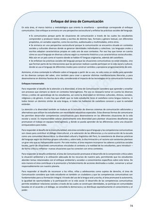 74
Enfoque del área de Comunicación
En esta área, el marco teórico y metodológico que orienta la enseñanza – aprendizaje corresponde al enfoque
comunicativo. Este enfoque se enmarca en una perspectiva sociocultural y enfatiza las prácticas sociales del lenguaje.
 Es comunicativo porque parte de situaciones de comunicación a través de las cuales los estudiantes
comprenden y producen textos orales y escritos de distinto tipo, formato y género textual, con diferentes
propósitos, en variados soportes, como los escritos, audiovisuales y multimodales, entre otros.
 Se enmarca en una perspectiva sociocultural porque la comunicación se encuentra situada en contextos
sociales y culturales diversos donde se generan identidades individuales y colectivas. Los lenguajes orales y
escritos adoptan características propias en cada uno de esos contextos. Por eso hay que tomar en cuenta
cómo se usa el lenguaje en diversas culturas según su momento histórico y sus características socioculturales.
Más aún en un país como el nuestro donde se hablan 47 lenguas originarias, además del castellano.
 Se enfatizan las prácticas sociales del lenguaje porque las situaciones comunicativas no están aisladas, sino
que forman parte de las interacciones que las personan realizan cuando participan en la vida social y cultural,
donde se usa el lenguaje de diferentes modos para construir sentidos y apropiarse progresivamente de este.
Asimismo, el área contempla la reflexión sobre el lenguaje a partir de su uso, no solo como un medio para aprender
en los diversos campos del saber, sino también para crear o apreciar distintas manifestaciones literarias, y para
desenvolverse en distintas facetas de la vida, considerando el impacto de las tecnologías en la comunicación humana.
Enfoques transversales
Para responder al desafío de la atención a la diversidad, el área de Comunicación considera que aprender y enseñar
son procesos que siempre se darán en contextos heterogéneos. Por eso es necesario tomar en cuenta los diversos
ritmos y estilos de aprendizaje de los estudiantes, así como la diversidad en términos culturales, étnicos, sociales,
religiosos y de género. A esto hay que añadir que no todo estudiante tiene al castellano como lengua materna, ni
todos tienen un dominio similar de esta lengua, ni todos los hablantes de castellano conocen y usan la variedad
estándar.
La atención a la diversidad también se traduce en la inclusión de diversos sistemas de comunicación adicionales y
alternativos que utilizan los estudiantes con necesidades educativas especiales. Estas diversas formas de comunicarse
les permiten desarrollar competencias comunicativas para desenvolverse en las diferentes situaciones de la vida
escolar y social. Es imprescindible valorar positivamente esta diversidad para plantear situaciones desafiantes que
promuevan el trabajo en equipos heterogéneos, y donde se pueda aprender de las diferencias como una situación
enriquecedora para todos.
Para responder al desafío de la interculturalidad, esta área considera que el lenguaje y las competencias comunicativas
son claves para contribuir al diálogo intercultural, a la valoración de las diferencias y a la construcción de la escuela
como una comunidad democrática. La diversidad cultural y lingüística del Perú, la coexistencia de diversas prácticas
del lenguaje según los distintos grupos culturales y, sobre todo, la discriminación y el racismo aún existentes plantean
un gran reto que es indispensable asumir. Por este motivo, el área requiere incorporar los saberes y prácticas sociales
locales, partir de situaciones comunicativas vinculadas al contexto y la realidad de los estudiantes, para introducir –
de forma crítica y reflexiva– nuevas situaciones que los conecten con otros contextos.
Para responder al desafío ambiental, el área de Comunicación promueve el desarrollo de la comprensión crítica sobre
la situación ambiental y la utilización adecuada de los recursos de nuestro país, permitiendo que los estudiantes
aborden temas relacionados con el enfoque ambiental y accedan a conocimientos específicos sobre este tema. De
esta manera el área contribuye a la promoción y fortalecimiento de acciones destinadas a cuidar, conservar y actuar
responsablemente con nuestro planeta.
Para responder al desafío de reconocer a los niños, niñas y adolescentes como sujetos de derecho, el área de
Comunicación considera que todo estudiante es también un ciudadano y que las competencias comunicativas son
fundamentales para su formación integral. A través del uso de la lengua oral y escrita, el área promueve la autonomía,
la igualdad de oportunidades y la participación en la vida social. El desarrollo de las competencias comunicativas
permite establecer relaciones sociales a través de las cuales se construyen identidades, se participa en comunidades
basadas en el acuerdo y el diálogo, se consolida la democracia y se distribuye equitativamente el conocimiento y el
poder.
 