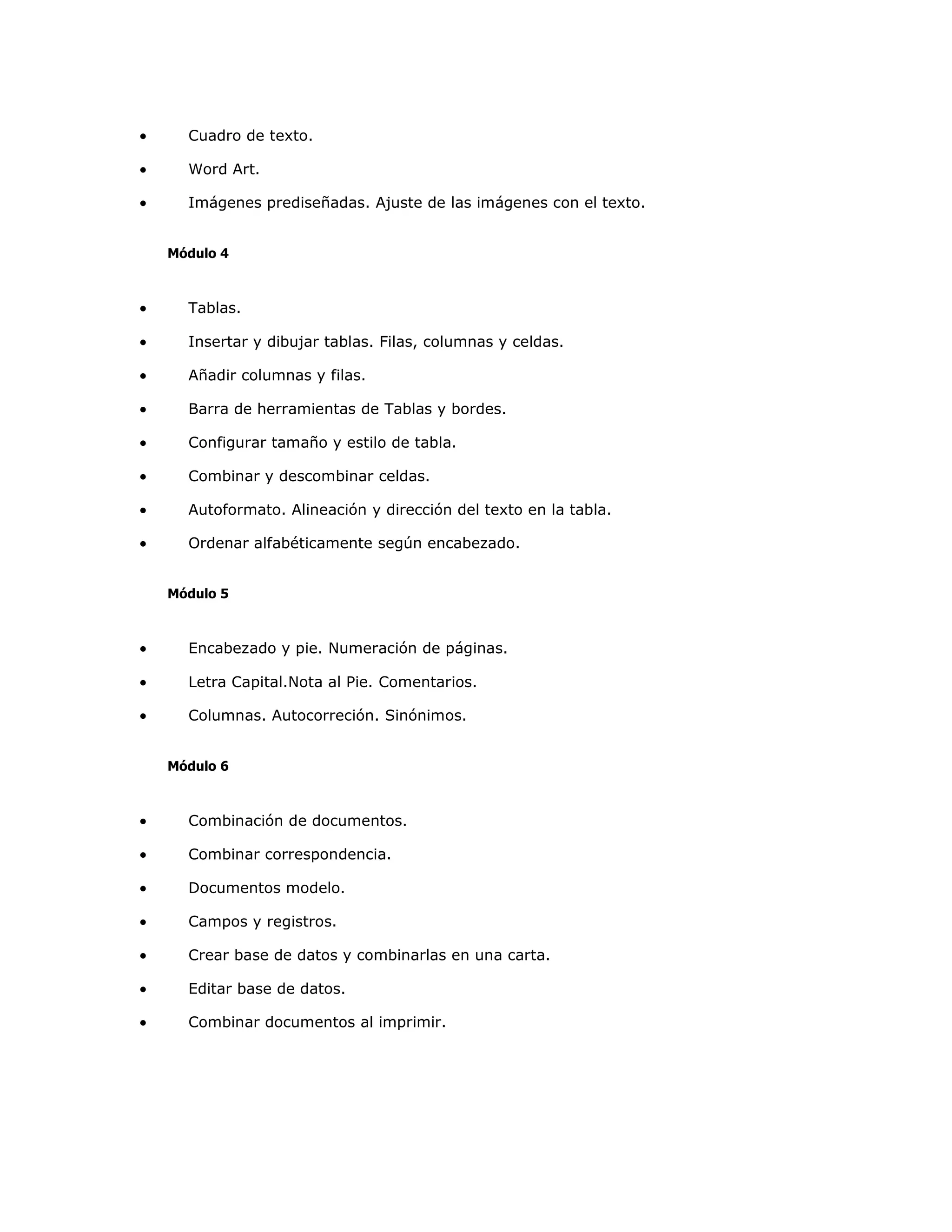 •     Cuadro de texto.

•     Word Art.

•     Imágenes prediseñadas. Ajuste de las imágenes con el texto.


    Módulo 4



•     Tablas.

•     Insertar y dibujar tablas. Filas, columnas y celdas.

•     Añadir columnas y filas.

•     Barra de herramientas de Tablas y bordes.

•     Configurar tamaño y estilo de tabla.

•     Combinar y descombinar celdas.

•     Autoformato. Alineación y dirección del texto en la tabla.

•     Ordenar alfabéticamente según encabezado.


    Módulo 5



•     Encabezado y pie. Numeración de páginas.

•     Letra Capital.Nota al Pie. Comentarios.

•     Columnas. Autocorreción. Sinónimos.


    Módulo 6



•     Combinación de documentos.

•     Combinar correspondencia.

•     Documentos modelo.

•     Campos y registros.

•     Crear base de datos y combinarlas en una carta.

•     Editar base de datos.

•     Combinar documentos al imprimir.
 