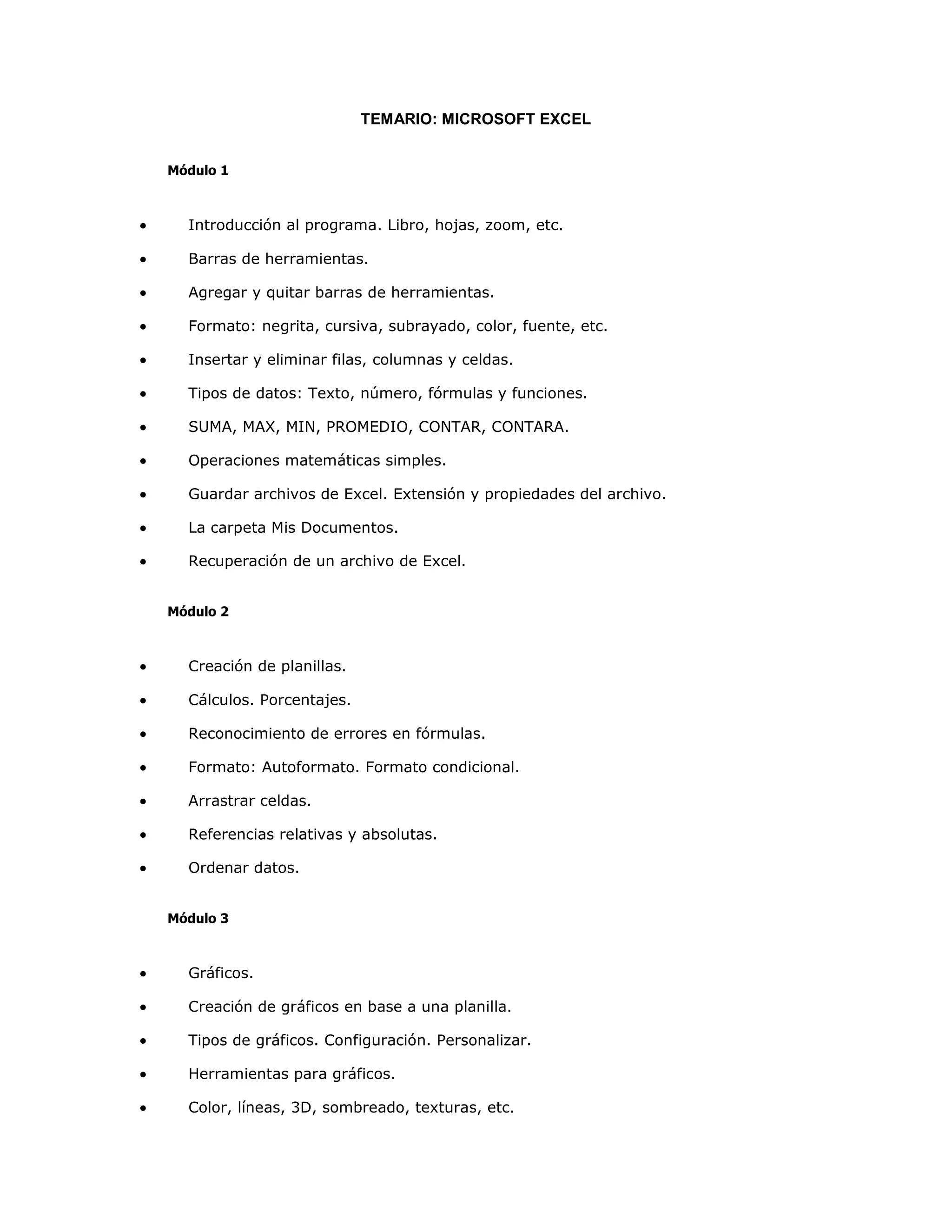 TEMARIO: MICROSOFT EXCEL


    Módulo 1



•     Introducción al programa. Libro, hojas, zoom, etc.

•     Barras de herramientas.

•     Agregar y quitar barras de herramientas.

•     Formato: negrita, cursiva, subrayado, color, fuente, etc.

•     Insertar y eliminar filas, columnas y celdas.

•     Tipos de datos: Texto, número, fórmulas y funciones.

•     SUMA, MAX, MIN, PROMEDIO, CONTAR, CONTARA.

•     Operaciones matemáticas simples.

•     Guardar archivos de Excel. Extensión y propiedades del archivo.

•     La carpeta Mis Documentos.

•     Recuperación de un archivo de Excel.


    Módulo 2



•     Creación de planillas.

•     Cálculos. Porcentajes.

•     Reconocimiento de errores en fórmulas.

•     Formato: Autoformato. Formato condicional.

•     Arrastrar celdas.

•     Referencias relativas y absolutas.

•     Ordenar datos.


    Módulo 3



•     Gráficos.

•     Creación de gráficos en base a una planilla.

•     Tipos de gráficos. Configuración. Personalizar.

•     Herramientas para gráficos.

•     Color, líneas, 3D, sombreado, texturas, etc.
 