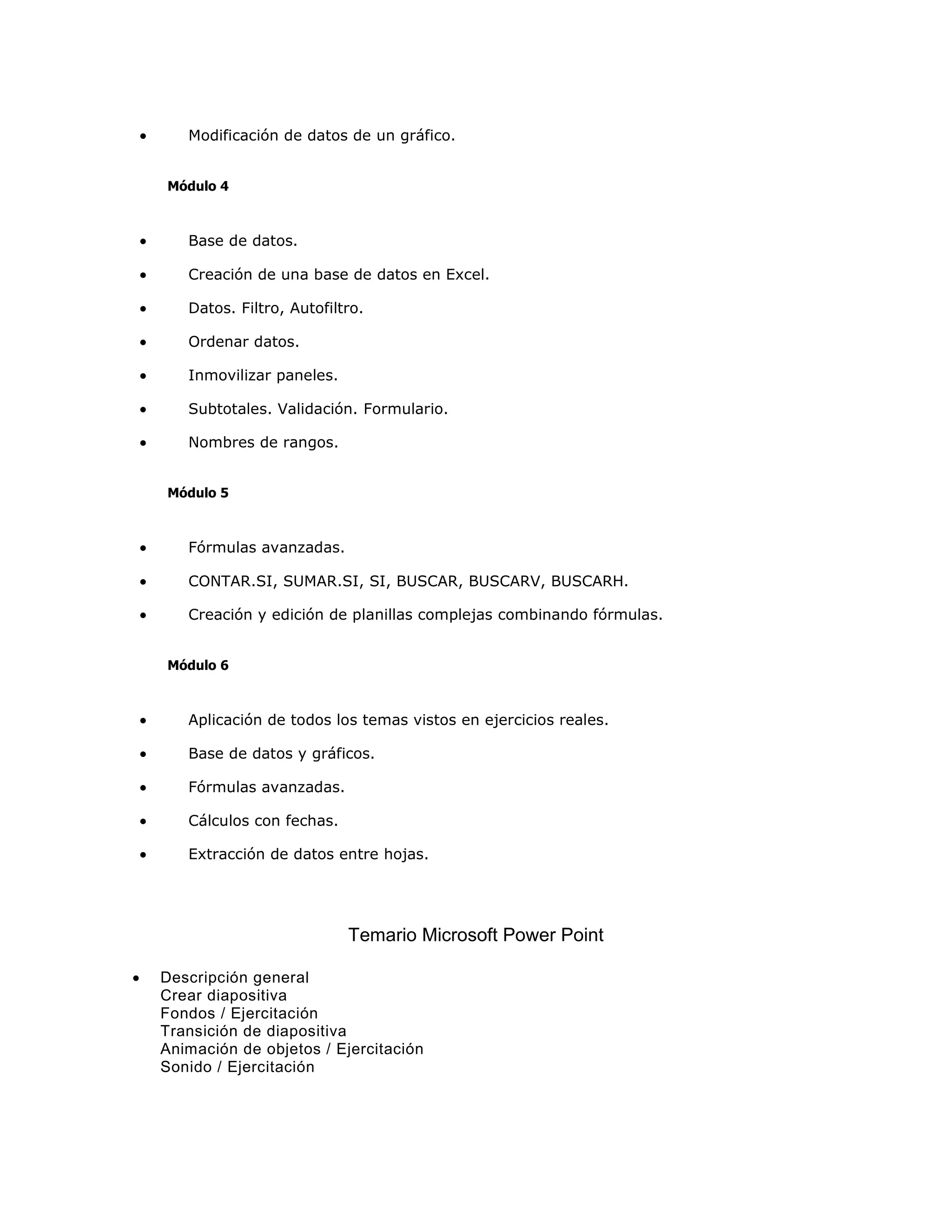•      Modificación de datos de un gráfico.


    Módulo 4



•      Base de datos.

•      Creación de una base de datos en Excel.

•      Datos. Filtro, Autofiltro.

•      Ordenar datos.

•      Inmovilizar paneles.

•      Subtotales. Validación. Formulario.

•      Nombres de rangos.


    Módulo 5



•      Fórmulas avanzadas.

•      CONTAR.SI, SUMAR.SI, SI, BUSCAR, BUSCARV, BUSCARH.

•      Creación y edición de planillas complejas combinando fórmulas.


    Módulo 6



•      Aplicación de todos los temas vistos en ejercicios reales.

•      Base de datos y gráficos.

•      Fórmulas avanzadas.

•      Cálculos con fechas.

•      Extracción de datos entre hojas.




                              Temario Microsoft Power Point

•   Descripción general
    Crear diapositiva
    Fondos / Ejercitación
    Transición de diapositiva
    Animación de objetos / Ejercitación
    Sonido / Ejercitación
 