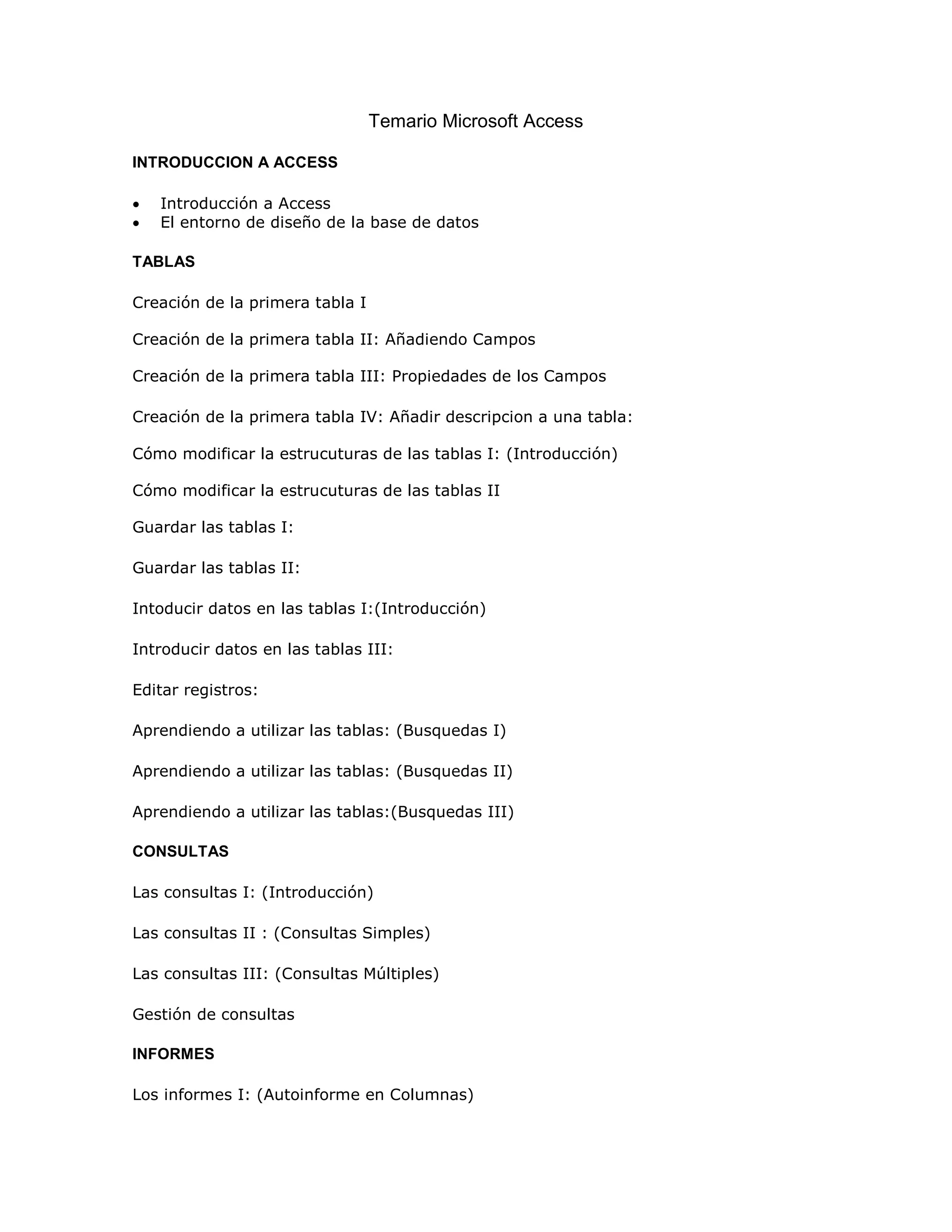 Temario Microsoft Access

INTRODUCCION A ACCESS

•   Introducción a Access
•   El entorno de diseño de la base de datos

TABLAS

Creación de la primera tabla I

Creación de la primera tabla II: Añadiendo Campos

Creación de la primera tabla III: Propiedades de los Campos

Creación de la primera tabla IV: Añadir descripcion a una tabla:

Cómo modificar la estrucuturas de las tablas I: (Introducción)

Cómo modificar la estrucuturas de las tablas II

Guardar las tablas I:

Guardar las tablas II:

Intoducir datos en las tablas I:(Introducción)

Introducir datos en las tablas III:

Editar registros:

Aprendiendo a utilizar las tablas: (Busquedas I)

Aprendiendo a utilizar las tablas: (Busquedas II)

Aprendiendo a utilizar las tablas:(Busquedas III)

CONSULTAS

Las consultas I: (Introducción)

Las consultas II : (Consultas Simples)

Las consultas III: (Consultas Múltiples)

Gestión de consultas

INFORMES

Los informes I: (Autoinforme en Columnas)
 