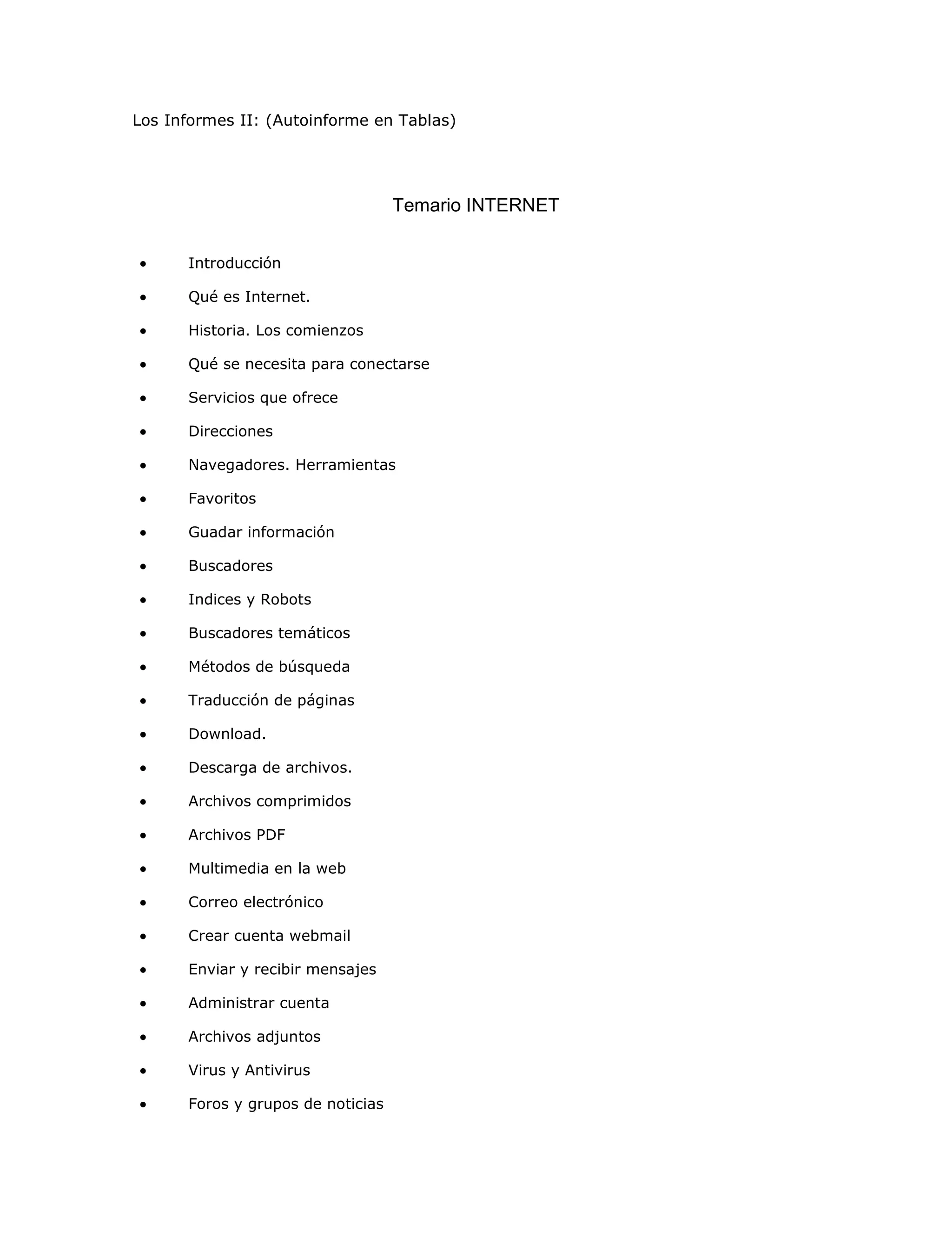 Los Informes II: (Autoinforme en Tablas)




                                   Temario INTERNET


•     Introducción

•     Qué es Internet.

•     Historia. Los comienzos

•     Qué se necesita para conectarse

•     Servicios que ofrece

•     Direcciones

•     Navegadores. Herramientas

•     Favoritos

•     Guadar información

•     Buscadores

•     Indices y Robots

•     Buscadores temáticos

•     Métodos de búsqueda

•     Traducción de páginas

•     Download.

•     Descarga de archivos.

•     Archivos comprimidos

•     Archivos PDF

•     Multimedia en la web

•     Correo electrónico

•     Crear cuenta webmail

•     Enviar y recibir mensajes

•     Administrar cuenta

•     Archivos adjuntos

•     Virus y Antivirus

•     Foros y grupos de noticias
 