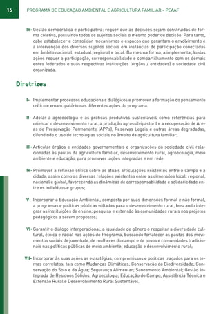16 PROGRAMA DE EDUCAÇÃO AMBIENTAL E AGRICULTURA FAMILIAR - PEAAF
IV- Gestão democrática e participativa: requer que as decisões sejam construídas de for-
ma coletiva, possuindo todos os sujeitos sociais o mesmo poder de decisão. Para tanto,
cabe estabelecer e consolidar mecanismos e espaços que garantam o envolvimento e
a intervenção dos diversos sujeitos sociais em instâncias de participação conectadas
em âmbito nacional, estadual, regional e local. Da mesma forma, a implementação das
ações requer a participação, corresponsabilidade e compartilhamento com os demais
entes federados e suas respectivas instituições (órgãos / entidades) e sociedade civil
organizada.
Diretrizes
I- Implementar processos educacionais dialógicos e promover a formação do pensamento
crítico e emancipatório nas diferentes ações do programa.
II- Adotar a agroecologia e as práticas produtivas sustentáveis como referências para
orientar o desenvolvimento rural, a produção agrossilvipastoril e a recuperação de Áre-
as de Preservação Permanente (APPs), Reservas Legais e outras áreas degradadas,
difundindo o uso de tecnologias sociais no âmbito da agricultura familiar;
III- Articular órgãos e entidades governamentais e organizações da sociedade civil rela-
cionadas às pautas da agricultura familiar, desenvolvimento rural, agroecologia, meio
ambiente e educação, para promover ações integradas e em rede;
IV- Promover a reflexão crítica sobre as atuais articulações existentes entre o campo e a
cidade, assim como as diversas relações existentes entre as dimensões local, regional,
nacional e global, favorecendo as dinâmicas de corresponsabilidade e solidariedade en-
tre os indivíduos e grupos;
V- Incorporar a Educação Ambiental, composta por suas dimensões formal e não formal,
a programas e políticas públicas voltadas para o desenvolvimento rural, buscando inte-
grar as instituições de ensino, pesquisa e extensão às comunidades rurais nos projetos
pedagógicos a serem propostos;
VI- Garantir o diálogo intergeracional, a igualdade de gênero e respeitar a diversidade cul-
tural, étnica e racial nas ações do Programa, buscando fortalecer as pautas dos movi-
mentos sociais de juventude, de mulheres do campo e de povos e comunidades tradicio-
nais nas políticas públicas de meio ambiente, educação e desenvolvimento rural;
VII- Incorporar às suas ações as estratégias, compromissos e políticas traçados para os te-
mas correlatos, tais como Mudanças Climáticas; Conservação da Biodiversidade; Con-
servação do Solo e da Água; Segurança Alimentar; Saneamento Ambiental; Gestão In-
tegrada de Resíduos Sólidos; Agroecologia; Educação do Campo, Assistência Técnica e
Extensão Rural e Desenvolvimento Rural Sustentável.
01 - PROGRAMA DE EDUCAÇÃO.indd 16 19/02/2015 16:02:11
 