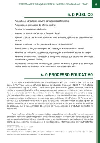 19PROGRAMA DE EDUCAÇÃO AMBIENTAL E AGRICULTURA FAMILIAR - PEAAF
5. O PÚBLICO
• Agricultores, agricultoras e jovens agricultores(as) familiares;
• Assentados e acampados da reforma agrária;
• Povos e comunidades tradicionais5
;
• Agentes de Assistência Técnica e Extensão Rural6
• Agentes públicos das áreas de educação, meio ambiente, agricultura e desenvolvimen-
to rural;
• Agentes envolvidos nos Programas de Regularização Ambiental7
;
• 8
.
• Membros de sindicatos, cooperativas, organizações e movimentos sociais do campo;
• Membros de conselhos, comissões e colegiados públicos que atuam com educação
ambiental e agricultura familiar;
• Professores e estudantes de instituições públicas de ensino superior e da educação
básica, assim como grupos de aprendizagem, pesquisa e extensão;
6. O PROCESSO EDUCATIVO
A educação ambiental desenvolvida no âmbito do PEAAF tem como principal referência a
Lei nº 9.795/99 que instituiu a Política Nacional de Educação Ambiental (PNEA). A PNEA reforça
a necessidade de capacitação dos trabalhadores para atividades de gestão ambiental, visando a
melhoria e o controle efetivo sobre as repercussões do processo produtivo no meio ambiente.
Para alcançar esse objetivo, determina como princípio básico da educação ambiental “a concep-
ção do meio ambiente em sua totalidade, considerando a interdependência entre o meio natural,
o socioeconômico e o cultural, sob o enfoque da sustentabilidade (Art. 3º, Inciso II). Por esse pon-
to de vista, a sustentabilidade almejada para a agricultura familiar deve ser buscada a partir de
práticas educativas e projetos socioambientais que estimulem não apenas a troca de técnicas
de produção, mas a transformação do conjunto de relações sociais e produtivas existentes no
meio rural.
Para se chegar a transformação desejada, é necessário o entendimento e investimento em
processos de ensino-aprendizagem que envolvam assuntos de interesse, tais como: educação do
campo, regularização ambiental e fundiária das propriedades rurais, extensão rural, inovações
tecnológicas, assistência técnica, acesso à crédito agrícola, reforma agrária, entre outros tantos
5 Ver Decreto no 6.040 de 07 de fevereiro de 2007.
6 Ver Lei nº 12.188, de 11 de janeiro de 2010.
7 Ver Lei nº 12.651, de 25 de maio de 2012, Lei nº 12.727, de 17 de outubro de 2012, Decreto no
7.830 de 17 de outubro de 2012 e Decreto nº 8253, de 5 de maio de 2014.
8 Ver Lei nº 12.512, de 14 de Outubro de 2011 e Decreto no
7.572 de 28 de setembro de 2011.
01 - PROGRAMA DE EDUCAÇÃO.indd 19 19/02/2015 16:02:12
 