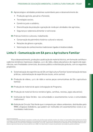25PROGRAMA DE EDUCAÇÃO AMBIENTAL E AGRICULTURA FAMILIAR - PEAAF
II- Agroecologia e atividades produtivas sustentáveis para o desenvolvimento de:
• Produção agrícola, pecuária e florestal;
• Tecnologias sociais;
• Comércio justo e solidário;
• Diversificação da produção e geração de renda por atividades não agrícolas;
• Segurança e soberania alimentar e nutricional.
III- Práticas histórico-culturais, trabalhando:
• Conservação do patrimônio histórico-cultural e natural;
• Relações de gênero e geração;
• Valorização de conhecimentos tradicionais ligados à biodiversidade.
Linha 5 - Comunicação em EA para a Agricultura Familiar
Visa o desenvolvimento, produção e publicação de material técnico, em forma de cartilhas e
cadernos temáticos impressos e digitais; spots de rádio, vídeos educativos e de registro de expe-
riências, sem finalidades comerciais, de acesso público e distribuição gratuita, com os seguintes
propósitos:
I- Sistematização de experiências de EA com Agricultura Familiar (sistematização de boas
práticas, sistematização de experiências locais, entre outras).
II- Produção de vídeos, spots de rádio e outras peças comunicativas de EA e agricultura
familiar.
III- Produção de material de apoio à divulgação do Programa.
IV- Produção de material técnico temático (gibis, cartilhas, revistas, jogos educativos).
V- Instituição de Salas Verdes nas comunidades e assentamentos rurais e comunidades
tradicionais9
.
VI- Exibição do Circuito Tela Verde que é composto por vídeos ambientais, distribuídos pelo
MMA a Espaços Exibidores, que podem ser instituídos em assentamentos rurais e co-
munidades tradicionais.
9 Para a constituição das Salas Verdes é necessária a existência de uma Associação instituída e atuante, que receba e se responsabilize pelos materiais em nome da
comunidade, uma sala para instalação de biblioteca com energia elétrica e aspectos mínimos de segurança para evitar furtos, equipe responsável pelo acervo, assim
como a elaboração de um Projeto Político Pedagógico da Sala Verde. A inscrição, cadastramento e distribuição será viabilizada por meio dos Órgãos Públicos de aten-
dimento à agricultura familiar que firmarem parceria com o MMA. O kit Salas Verdes é composto de publicações relacionadas às questões ambientais.
01 - PROGRAMA DE EDUCAÇÃO.indd 25 19/02/2015 16:02:14
 