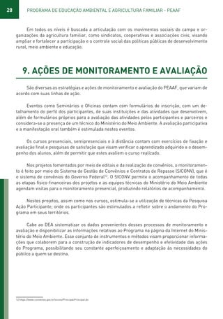 28 PROGRAMA DE EDUCAÇÃO AMBIENTAL E AGRICULTURA FAMILIAR - PEAAF
Em todos os níveis é buscada a articulação com os movimentos sociais do campo e or-
ganizações da agricultura familiar, como sindicatos, cooperativas e associações civis, visando
ampliar e fortalecer a participação e o controle social das políticas públicas de desenvolvimento
rural, meio ambiente e educação.
9. AÇÕES DE MONITORAMENTO E AVALIAÇÃO
São diversas as estratégias e ações de monitoramento e avaliação do PEAAF, que variam de
acordo com suas linhas de ação.
Eventos como Seminários e Oficinas contam com formulários de inscrição, com um de-
talhamento do perfil dos participantes, de suas instituições e das atividades que desenvolvem,
além de formulários próprios para a avaliação das atividades pelos participantes e parceiros e
considera-se a presença de um técnico do Ministério do Meio Ambiente. A avaliação participativa
e a manifestação oral também é estimulada nestes eventos.
Os cursos presenciais, semipresenciais e à distância contam com exercícios de fixação e
avaliação final e pesquisas de satisfação que visam verificar o aprendizado adquirido e o desem-
penho dos alunos, além de permitir que estes avaliem o curso realizado.
Nos projetos fomentados por meio de editais e da realização de convênios, o monitoramen-
to é feito por meio do Sistema de Gestão de Convênios e Contratos de Repasse (SICONV), que é
o sistema de convênios do Governo Federal12
. O SICONV permite o acompanhamento de todas
as etapas físico-financeiras dos projetos e as equipes técnicas do Ministério do Meio Ambiente
agendam visitas para o monitoramento presencial, produzindo relatórios de acompanhamento.
Nestes projetos, assim como nos cursos, estimula-se a utilização de técnicas da Pesquisa
Ação Participante, onde os participantes são estimulados a refletir sobre o andamento do Pro-
grama em seus territórios.
Cabe ao DEA sistematizar os dados provenientes desses processos de monitoramento e
avaliação e disponibilizar as informações relativas ao Programa na página da Internet do Minis-
tério do Meio Ambiente. Esse conjunto de instrumentos e métodos visam proporcionar informa-
ções que colaborem para a construção de indicadores de desempenho e efetividade das ações
do Programa, possibilitando seu constante aperfeiçoamento e adaptação às necessidades do
público a quem se destina.
12 https://www.convenios.gov.br/siconv/Principal/Principal.do
01 - PROGRAMA DE EDUCAÇÃO.indd 28 19/02/2015 16:02:14
 