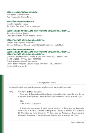 REPÚBLICA FEDERATIVA DO BRASIL
Presidenta: Dilma Rousseff
Vice-Presidente: Michel Temer
MINISTÉRIO DO MEIO AMBIENTE
Ministra: Izabella Teixeira
Secretário Executivo: Francisco Gaetani
SECRETARIA DE ARTICULAÇÃO INSTITUCIONAL E CIDADANIA AMBIENTAL
Secretária: Regina Gualda
Chefe de Gabinete: Álvaro Roberto Tavares
DEPARTAMENTO DE EDUCAÇÃO AMBIENTAL
Diretor: Nilo Sérgio de Melo Diniz
Gerente de Projetos: Renata Maranhão (José Luis Xavier - substituto)
MINISTÉRIO DO MEIO AMBIENTE
SECRETARIA DE ARTICULAÇÃO INSTITUCIONAL E CIDADANIA AMBIENTAL
DEPARTAMENTO DE EDUCAÇÃO AMBIENTAL
Esplanada dos Ministérios – Bloco B, sala 953 - 70068-900 – Brasília – DF
Tel: 55 61 2028.1207 Fax: 55 61 2028.1757
E-mail: educambiental@mma.gov.br
Centro de Informação e Documentação Ambiental – CID Ambiental
e-mail: cid@mma.gov.br
Catalogação na Fonte
Instituto Brasileiro do Meio Ambiente e dos Recursos Naturais Renováveis
M59p Ministério do Meio Ambiente
Programa de Educação Ambiental e Agricultura Familiar / Alex Barroso Bernal
e Adriana de Magalhães Chaves Martins, Organizadores. Brasília: MMA, 2015.
32 p.
ISBN 978-85-7738-201-9
1. Educação ambiental. 2. Agricultura familiar. 3. Programa de Educação
Ambiental. I. Martins, Adriana de Magalhães Chaves. II. Bernal, Alex Barroso.
III. Ministério do Meio Ambiente. IV. Secretaria de Articulaçao Institucional e
Cidadania Ambiental. V. Departamento de Educação Ambiental. VI. Título.
CDU(2.ed.)37:504
01 - PROGRAMA DE EDUCAÇÃO.indd 2 19/02/2015 16:02:06
 