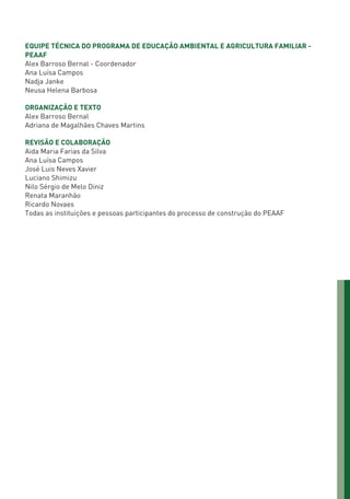 EQUIPE TÉCNICA DO PROGRAMA DE EDUCAÇÃO AMBIENTAL E AGRICULTURA FAMILIAR -
PEAAF
Alex Barroso Bernal - Coordenador
Ana Luísa Campos
Nadja Janke
Neusa Helena Barbosa
ORGANIZAÇÃO E TEXTO
Alex Barroso Bernal
Adriana de Magalhães Chaves Martins
REVISÃO E COLABORAÇÃO
Aida Maria Farias da Silva
Ana Luísa Campos
José Luis Neves Xavier
Luciano Shimizu
Nilo Sérgio de Melo Diniz
Renata Maranhão
Ricardo Novaes
Todas as instituições e pessoas participantes do processo de construção do PEAAF
01 - PROGRAMA DE EDUCAÇÃO.indd 3 19/02/2015 16:02:06
 