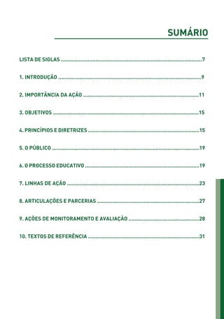SUMÁRIO
LISTA DE SIGLAS ..............................................................................................7
1. INTRODUÇÃO ...............................................................................................9
2. IMPORTÂNCIA DA AÇÃO .............................................................................11
3. OBJETIVOS .................................................................................................15
4. PRINCÍPIOS E DIRETRIZES ..........................................................................15
5. O PÚBLICO ..................................................................................................19
6. O PROCESSO EDUCATIVO ............................................................................19
7. LINHAS DE AÇÃO ........................................................................................23
8. ARTICULAÇÕES E PARCERIAS ....................................................................27
9. AÇÕES DE MONITORAMENTO E AVALIAÇÃO ...............................................28
10. TEXTOS DE REFERÊNCIA ..........................................................................31
01 - PROGRAMA DE EDUCAÇÃO.indd 5 19/02/2015 16:02:06
 