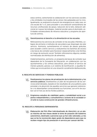 20
estos centros, estrechando la colaboración con los servicios sociales
y las entidades municipales de las zonas más golpeadas por la crisis.
Igualmente, se analizará la situación de emergencia en cada caso, en
una escala de 1 a 5, para proceder a una dotación extraordinaria de
recursos: profesorado de apoyo, reducción de la ratio, dotación adi-
cional en nuevas tecnologías, material escolar para el alumnado, ac-
tividades extraescolares de refuerzo educativo y programa de aper-
tura de centros.
15.	Garantizaremos el derecho a la alimentación en las escuelas.
Reforzaremos los servicios de comedor en las escuelas infantiles, co-
legios de primaria e institutos de secundaria que dispongan de este
servicio. Asimismo, aumentaremos el número de plazas gratuitas
para acceder a dicho servicio y evaluaremos los baremos de acceso
a las becas de comedor para favorecer (especialmente) a las familias
en riesgo de exclusión social. También reforzaremos algunos canales
normalizados de distribución de alimentos.
Implementaremos, asimismo, un programa de becas de comedor que
dependerá de la Consejería de Educación, en colaboración con los
ayuntamientos y los centros educativos, para ofrecer el servicio de
manera gratuita, gracias a un sistema de bonificación, a aquellas fa-
milias que se encuentran en una situación socialmente desfavorecida.
9. RESCATE DE SERVICIOS Y FONDOS PÚBLICOS
16.	Paralizaremos los planes de privatización de la Administración y los
servicios públicos. Diseñaremos un plan de recuperación de los ser-
vicios externalizados, basado en los resultados de una auditoría, para
proceder a la absorción de aquellos servicios que generen sobrecos-
te o no desempeñen correctamente sus funciones, con el fin de aca-
bar con el mal uso de los fondos públicos.
17.	Exigiremos estudios de viabilidad, gasto y rentabilidad social a ex-
pertos independientes y consultaremos a actores de la sociedad ci-
vil ante la nueva construcción de grandes infraestructuras.
10. RESCATE A PERSONAS DEPENDIENTES
18.	Elaboración del PIA (Plan Individualizado de Atención), en un pla-
zo máximo de tres meses desde la toma de posesión del Gobierno
autonómico, destinado a personas que ya han sido valoradas y a las
que se les ha reconocido algún grado de dependencia pero que no
reciben ningún tipo de prestación ni servicio por carecer del PIA.
PODEMOS. EL PROGRAMA DEL CAMBIO
 