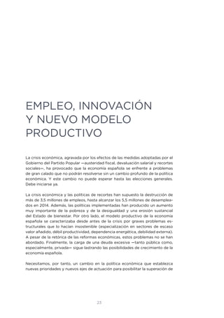 23
EMPLEO, INNOVACIÓN
Y NUEVO MODELO
PRODUCTIVO
La crisis económica, agravada por los efectos de las medidas adoptadas por el
Gobierno del Partido Popular —austeridad fiscal, devaluación salarial y recortes
sociales—, ha provocado que la economía española se enfrente a problemas
de gran calado que no podrán resolverse sin un cambio profundo de la política
económica. Y este cambio no puede esperar hasta las elecciones generales.
Debe iniciarse ya.
La crisis económica y las políticas de recortes han supuesto la destrucción de
más de 3,5 millones de empleos, hasta alcanzar los 5,5 millones de desemplea-
dos en 2014. Además, las políticas implementadas han producido un aumento
muy importante de la pobreza y de la desigualdad y una erosión sustancial
del Estado de bienestar. Por otro lado, el modelo productivo de la economía
española se caracterizaba desde antes de la crisis por graves problemas es-
tructurales que lo hacían insostenible (especialización en sectores de escaso
valor añadido, débil productividad, dependencia energética, debilidad externa).
A pesar de la retórica de las reformas económicas, estos problemas no se han
abordado. Finalmente, la carga de una deuda excesiva —tanto pública como,
especialmente, privada— sigue lastrando las posibilidades de crecimiento de la
economía española.
Necesitamos, por tanto, un cambio en la política económica que establezca
nuevas prioridades y nuevos ejes de actuación para posibilitar la superación de
 