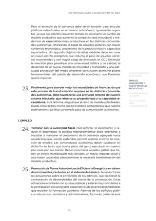 25
PLAN DE RESCATE
CIUDADANO
EMPLEO,
INNOVACIÓN Y
NUEVO MODELO
PRODUCTIVO
GOBERNAR PARA
LA GENTE
INSTITUCIONES
PARA
LA DEMOCRACIA
Pero el estímulo de la demanda debe servir también para articular
políticas estructurales en el terreno autonómico, igualmente urgen-
tes, ya que sus efectos requieren tiempo. Es necesario un cambio de
modelo productivo que aumente la competitividad estructural y mo-
dernice las especializaciones productivas en las distintas comunida-
des autónomas, reforzando el papel de aquellos sectores con mayor
contenido tecnológico, crecimiento de la productividad y capacidad
exportadora. Un segundo objetivo de estas medidas debe ser crear
un nuevo patrón energético que reduzca el peso de aquellos secto-
res insostenibles y con mayor carga de emisiones en CO2. Estimular
la inversión para garantizar una universidad pública y de calidad, el
desarrollo de un nuevo modelo de movilidad y transporte y una ade-
cuada protección del medio ambiente constituyen asimismo pilares
fundamentales del patrón de desarrollo económico que Podemos
quiere impulsar.
23.	Finalmente, para atender mejor las necesidades de financiación que
este proceso de transformación requiere en las distintas comunida-
des autónomas, debe favorecerse una profunda reforma de nuestro
sistema tributario, que refuerce su progresividad y su capacidad re-
caudatoria. Esta reforma, al igual que el resto de medidas planteadas,
puede iniciarse hoy mismo desde el ámbito competencial que nuestro
ordenamiento jurídico contempla para las comunidades autónomas.
1. EMPLEO
24.	Terminar con la austeridad fiscal. Para reforzar el crecimiento y re-
ducir el desempleo, la política macroeconómica debe orientarse a
impulsar y mantener el crecimiento de la demanda agregada hasta
aquella tasa que, siendo sostenible, permita acelerar el ritmo de crea-
ción de empleo. Las comunidades autónomas deben colaborar en
dicho fin en tanto que buena parte del gasto ejecutado en nuestro
país pasa por sus manos. Deben priorizarse aquellos gastos que tie-
nen un efecto multiplicador más elevado, un mayor impacto social y
una mayor capacidad para promover la necesaria transformación del
modelo productivo.
25.	PromocióndePlanesAutonómicosdeEficienciaEnergéticaenvivien-
das e inmuebles, centrados en el aislamiento térmico. Son prioritarias
las actuaciones sobre la envolvente de los edificios, que facilitarán la
contratación de desempleados del sector de la construcción. Estas
actuaciones contarán con ayudas públicas y estarán muy vinculados a
la contratación con proyectos cooperativos de jóvenes desempleados
que recibirán la formación oportuna. Además de los edificios públi-
cos educativos, sanitarios y administrativos, formarán parte de este
215 MEDIDAS PARA UN PROYECTO DE PAÍS
 