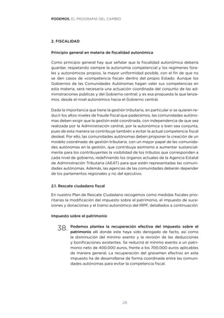28
2. FISCALIDAD
Principio general en materia de fiscalidad autonómica
Como principio general hay que señalar que la fiscalidad autonómica debería
guardar, respetando siempre la autonomía competencial y los regímenes fora-
les y autonómicos propios, la mayor uniformidad posible, con el fin de que no
se den casos de «competencia fiscal» dentro del propio Estado. Aunque los
Gobiernos de las Comunidades Autónomas hagan valer sus competencias en
esta materia, será necesaria una actuación coordinada del conjunto de las ad-
ministraciones públicas y del Gobierno central; y es esa propuesta la que lanza-
mos, desde el nivel autonómico hacia el Gobierno central.
Dada la importancia que tiene la gestión tributaria, en particular si se quieren re-
ducir los altos niveles de fraude fiscal que padecemos, las comunidades autóno-
mas deben exigir que la gestión esté coordinada, con independencia de que sea
realizada por la Administración central, por la autonómica o bien sea conjunta,
pues de esta manera se contribuye también a evitar la actual competencia fiscal
desleal. Por ello, las comunidades autónomas deben proponer la creación de un
modelo coordinado de gestión tributaria, con un mayor papel de las comunida-
des autónomas en la gestión, que contribuya asimismo a aumentar sustancial-
mente para los contribuyentes la visibilidad de los tributos que corresponden a
cada nivel de gobierno, redefiniendo los órganos actuales de la Agencia Estatal
de Administración Tributaria (AEAT) para que estén representadas las comuni-
dades autónomas. Además, las agencias de las comunidades deberán depender
de los parlamentos regionales y no del ejecutivo.
2.1. Rescate ciudadano fiscal
En nuestro Plan de Rescate Ciudadano recogemos como medidas fiscales prio-
ritarias la modificación del impuesto sobre el patrimonio, el impuesto de suce-
siones y donaciones y el tramo autonómico del IRPF, detallados a continuación:
Impuesto sobre el patrimonio
38.	Podemos plantea la recuperación efectiva del impuesto sobre el
patrimonio allí donde este haya sido derogado de facto, así como
la disminución del mínimo exento y la revisión de las deducciones
y bonificaciones existentes. Se reducirá el mínimo exento a un patri-
monio neto de 400.000 euros, frente a los 700.000 euros aplicables
de manera general. La recuperación del gravamen efectivo en este
impuesto ha de desarrollarse de forma coordinada entre las comuni-
dades autónomas para evitar la competencia fiscal.
PODEMOS. EL PROGRAMA DEL CAMBIO
 