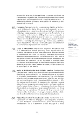33
PLAN DE RESCATE
CIUDADANO
EMPLEO,
INNOVACIÓN Y
NUEVO MODELO
PRODUCTIVO
GOBERNAR PARA
LA GENTE
INSTITUCIONES
PARA
LA DEMOCRACIA
compartidos y facilitar la innovación de forma descentralizada, de
manera que la ciudadanía y el tejido productivo se beneficie de ello.
Impulsaremos los fondos públicos de inversión en estos sectores y la
colaboración público-privada en la generación de aplicaciones digi-
tales de interés general.
57.	Formación. Potenciaremos los conocimientos digitales y facilitare-
mos la alfabetización digital del conjunto de la población, tanto es-
colarizada como no escolarizada. Se mejorará la oferta educativa, de
calidad y a precio asequible, en los ámbitos de las Tecnologías de la
Información y la Comunicación (TIC) y otras materias vinculadas al
cambio de modelo productivo, para favorecer una economía social
del conocimiento. Dotaremos a los centros educativos de material in-
formático y tecnológico suficiente para que el alumnado pueda hacer
uso de ellos de forma individual y continuada y para que se fomenten
las competencias digitales entre la población.
58.	Apoyo al software libre. Implantación progresiva del software libre
en la Administración Pública. Revisión y puesta a punto de los re-
positorios de software público para simplificar el aprovechamiento
de determinadas soluciones por terceros, sobre todo aquellas que
sean reutilizables por colectivos con menos recursos. Para esto se
aplicarán soluciones basadas en máquinas virtuales o productos au-
toinstalables. En coherencia con esa estrategia, se evaluarán todos
los contratos de externalización de servicios informáticos, intentando
potenciar el uso del software libre y la recuperación de la información
de gestión para su uso público.
59.	Apoyo al sector cultural y las actividades creativas. Pondremos en
marcha un Plan Especial de Promoción de las Actividades Culturales
para facilitar su consolidación. Las políticas públicas se articularán
en torno a los siguientes ejes interconectados: a) las interrelaciones
culturales, con nuevas prácticas y consumos culturales que permitan
una participación activa en la vida cultural; b) la producción y difu-
sión cultural, con la creación de equipamientos públicos, ayudas y
subvenciones a los agentes culturales; también con la generación de
plataformas de difusión eficaces y estables, con tendencia al acceso
abierto a toda la ciudadanía de los proyectos financiados con dinero
público, una vez agotada su vida comercial. Se promoverán igual-
mente medidas destinadas a ofrecer y promocionar distintas estrate-
gias de sostenibilidad económica para productores culturales.
60.	Propuesta para aliviar la deuda autonómica. Impulsaremos la re-
negociación con el Estado del pago de la deuda pública autonómi-
ca —tipos de interés, periodos de carencia, plazos de vencimiento y
amortización—, con el fin de reducir el coste del pago de la deuda
215 MEDIDAS PARA UN PROYECTO DE PAÍS
 