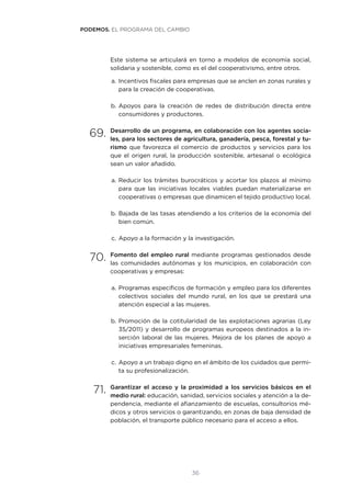 36
Este sistema se articulará en torno a modelos de economía social,
solidaria y sostenible, como es el del cooperativismo, entre otros.
a.	Incentivos fiscales para empresas que se anclen en zonas rurales y
para la creación de cooperativas.
b.	Apoyos para la creación de redes de distribución directa entre
consumidores y productores.
69.	Desarrollo de un programa, en colaboración con los agentes socia-
les, para los sectores de agricultura, ganadería, pesca, forestal y tu-
rismo que favorezca el comercio de productos y servicios para los
que el origen rural, la producción sostenible, artesanal o ecológica
sean un valor añadido.
a.	Reducir los trámites burocráticos y acortar los plazos al mínimo
para que las iniciativas locales viables puedan materializarse en
cooperativas o empresas que dinamicen el tejido productivo local.
b.	Bajada de las tasas atendiendo a los criterios de la economía del
bien común.
c.	Apoyo a la formación y la investigación.
70.	Fomento del empleo rural mediante programas gestionados desde
las comunidades autónomas y los municipios, en colaboración con
cooperativas y empresas:
a.	Programas específicos de formación y empleo para los diferentes
colectivos sociales del mundo rural, en los que se prestará una
atención especial a las mujeres.
b.	Promoción de la cotitularidad de las explotaciones agrarias (Ley
35/2011) y desarrollo de programas europeos destinados a la in-
serción laboral de las mujeres. Mejora de los planes de apoyo a
iniciativas empresariales femeninas.
c.	Apoyo a un trabajo digno en el ámbito de los cuidados que permi-
ta su profesionalización.
71.	Garantizar el acceso y la proximidad a los servicios básicos en el
medio rural: educación, sanidad, servicios sociales y atención a la de-
pendencia, mediante el afianzamiento de escuelas, consultorios mé-
dicos y otros servicios o garantizando, en zonas de baja densidad de
población, el transporte público necesario para el acceso a ellos.
PODEMOS. EL PROGRAMA DEL CAMBIO
 