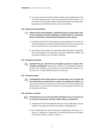 38
b.	Los servicios de transporte público deben tener preferencia en el
uso de la infraestructura viaria. Se fomentarán políticamente, y en
la medida de lo posible también legislativamente, las tarifas redu-
cidas para combustible en estos servicios públicos.
6.3. Transporte metropolitano
77.	Defensa de la funcionalidad y calidad del servicio, priorizando solu-
ciones rentables de rápido despliegue, modificando las condiciones
de las concesiones e introduciendo requisitos en las nuevas.
a.	La política de tarifas será progresiva y garantizará la inclusión so-
cial. Se igualarán las tarifas de las personas mayores a las personas
que se encuentren en una situación de riesgo de pobreza.
b.	Apuesta por el transporte multimodal sistematizando las estacio-
nes multimodales que permiten conectar diferentes medios de
transporte público y su unificación tarifaria.
6.4. Transporte marítimo
78.	Apostaremos por convertir los principales puertos en nodos inter-
modales estratégicos optando por tráficos y actividades portuarias
de alto valor añadido y por potenciar el eje ferroviario-marítimo co-
nectado con  la Red Transeuropea de Transporte.
6.5. Transporte aéreo
79.	Consolidación del actual sistema de aeropuertos con la mejora de
las condiciones de operación en cuanto a la explotación pública. Se
volverán a considerar los planes de ampliación de la capacidad de los
aeropuertos y su aumento en número, y se denunciarán los planes de
privatización de Aena.
6.6. Peatones y ciclistas
80.	Fomentaremos el uso de la bicicleta facilitando que se convierta en
un medio de transporte cómodo, viable, eficaz y competitivo.
a.	Se asegurará la intermodalidad entre las rutas peatonales y de bi-
cicletas y las redes de transporte público metropolitanas.
b.	Se incrementará la red de itinerarios peatonales, escolares y ci-
clistas, y mejorará su seguridad y comodidad (anchuras, acerado,
iluminación, bancos, fuentes, viseras…).
PODEMOS. EL PROGRAMA DEL CAMBIO
 