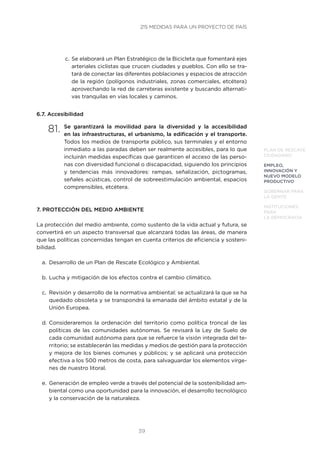 39
PLAN DE RESCATE
CIUDADANO
EMPLEO,
INNOVACIÓN Y
NUEVO MODELO
PRODUCTIVO
GOBERNAR PARA
LA GENTE
INSTITUCIONES
PARA
LA DEMOCRACIA
c.	Se elaborará un Plan Estratégico de la Bicicleta que fomentará ejes
arteriales ciclistas que crucen ciudades y pueblos. Con ello se tra-
tará de conectar las diferentes poblaciones y espacios de atracción
de la región (polígonos industriales, zonas comerciales, etcétera)
aprovechando la red de carreteras existente y buscando alternati-
vas tranquilas en vías locales y caminos.
6.7. Accesibilidad
81.	Se garantizará la movilidad para la diversidad y la accesibilidad
en las infraestructuras, el urbanismo, la edificación y el transporte.
Todos los medios de transporte público, sus terminales y el entorno
inmediato a las paradas deben ser realmente accesibles, para lo que
incluirán medidas específicas que garanticen el acceso de las perso-
nas con diversidad funcional o discapacidad, siguiendo los principios
y tendencias más innovadores: rampas, señalización, pictogramas,
señales acústicas, control de sobreestimulación ambiental, espacios
comprensibles, etcétera.
7. PROTECCIÓN DEL MEDIO AMBIENTE
La protección del medio ambiente, como sustento de la vida actual y futura, se
convertirá en un aspecto transversal que alcanzará todas las áreas, de manera
que las políticas concernidas tengan en cuenta criterios de eficiencia y sosteni-
bilidad.
a.	 Desarrollo de un Plan de Rescate Ecológico y Ambiental.
b.	Lucha y mitigación de los efectos contra el cambio climático.
c.	 Revisión y desarrollo de la normativa ambiental: se actualizará la que se ha
quedado obsoleta y se transpondrá la emanada del ámbito estatal y de la
Unión Europea.
d.	Consideraremos la ordenación del territorio como política troncal de las
políticas de las comunidades autónomas. Se revisará la Ley de Suelo de
cada comunidad autónoma para que se refuerce la visión integrada del te-
rritorio; se establecerán las medidas y medios de gestión para la protección
y mejora de los bienes comunes y públicos; y se aplicará una protección
efectiva a los 500 metros de costa, para salvaguardar los elementos vírge-
nes de nuestro litoral.
e.	 Generación de empleo verde a través del potencial de la sostenibilidad am-
biental como una oportunidad para la innovación, el desarrollo tecnológico
y la conservación de la naturaleza.
215 MEDIDAS PARA UN PROYECTO DE PAÍS
 