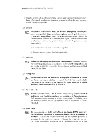 40
f.	 Impulso a la investigación científica y técnica sobre problemáticas ambien-
tales y formas de producción limpias y seguras, implicando a las universi-
dades y al sector privado.
7.2. Energía
82.	Iniciaremos la transición hacia un modelo energético cuyo objeti-
vo es alcanzar la independencia energética usando prioritariamen-
te energías renovables a largo plazo. Promoveremos programas de
transición que conduzcan, a mediados de siglo, a fuertes reducciones
en el consumo energético y los niveles de emisión de gases de efecto
invernadero.
a.	Incentivaremos el autoconsumo energético.
b.	Fomentaremos planes de ahorro energético.
7.3. Consumo
83.	Se fomentará el consumo ecológico y responsable. Para ello, se pro-
moverán los productos y servicios que incluyan criterios protectores
del medio ambiente: reducción de emisiones, reciclaje, proximidad
territorial, etcétera.
7.4. Transporte
84.	Se impulsará el uso de medios de transporte alternativos al coche
particular: transporte público, ferrocarril (también incrementando la
cuota modal de transporte de mercancías hasta alcanzar la media
europea), vehículos eléctricos y bicicleta.
7.5. Administración
85.	Se incorporarán criterios de eficiencia energética y responsabilidad
ambiental en el funcionamiento de los centros de la Administración.
En los presupuestos anuales se incluirá una evaluación de la inciden-
cia de los diferentes planes y programas para la mejora de la soste-
nibilidad.
7.6. Agua y aire
86.	En consonancia con la Directiva Marco de Aguas (DMA), se defen-
derá la gestión integrada y sostenible de ríos, lagos, humedales y
acuíferos. Se auditará el funcionamiento de los sistemas públicos y
privados de depuración de aguas residuales. Se mejorarán las ins-
pecciones y el control ambiental de la calidad del aire y las aguas
PODEMOS. EL PROGRAMA DEL CAMBIO
 
