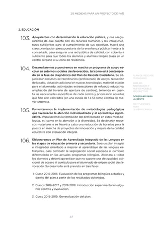 47
PLAN DE RESCATE
CIUDADANO
EMPLEO,
INNOVACIÓN Y
NUEVO MODELO
PRODUCTIVO
GOBERNAR PARA
LA GENTE
INSTITUCIONES
PARA
LA DEMOCRACIA
2. EDUCACIÓN
103.	Apoyaremos con determinación la educación pública, y nos asegu-
raremos de que cuente con los recursos humanos y las infraestruc-
turas suficientes para el cumplimiento de sus objetivos. Habrá una
clara priorización presupuestaria de la enseñanza pública frente a la
concertada, para asegurar una red pública de calidad, con cobertura
suficiente para que todos los alumnos y alumnas tengan plaza en un
centro cercano a su zona de residencia.
104.	Desarrollaremos y pondremos en marcha un programa de apoyo es-
colar en entornos sociales desfavorecidos, tal como está contempla-
do en la fase de diagnóstico del Plan de Rescate Ciudadano. Se ad-
judicarán recursos extraordinarios (profesorado de apoyo, reducción
de la ratio, dotación adicional en nuevas tecnologías, material escolar
para el alumnado, actividades extraescolares de refuerzo educativo,
ampliación del horario de apertura de centros), teniendo en cuen-
ta las necesidades específicas de cada centro y priorizando aquellos
que han sido valorados (en una escala de 1 a 5) como centros de ma-
yor urgencia.
105.	Fomentaremos la implementación de metodologías pedagógicas
que favorezcan la atención individualizada y el aprendizaje signifi-
cativo. Impulsaremos la formación del profesorado en estas metodo-
logías, así como en la atención a la diversidad. Se destinarán recur-
sos materiales y se llevará a cabo una reducción de horarios para la
puesta en marcha de proyectos de innovación y mejora de la calidad
educativa con evaluación integral.
106.	Elaboraremos un Plan de Aprendizaje Integrado de las Lenguas en
las etapas de educación primaria y secundaria. Será un plan integral
e integrador orientado a mejorar el aprendizaje de las lenguas ex-
tranjeras, para combatir la segregación social asociada al currículo
diferenciado en los actuales programas bilingües. Afectará a todos
los alumnos y deberá garantizar que no supone una desigualdad adi-
cional de acceso al currículo para el alumnado de origen social desfa-
vorecido. Su desarrollo está previsto en tres fases:
1.	Curso 2015-2016: Evaluación de los programas bilingües actuales y
diseño del plan a partir de los resultados obtenidos.
2.	Cursos 2016-2017 y 2017-2018: Introducción experimental en algu-
nos centros y evaluación.
3.	Curso 2018-2019: Generalización del plan.
215 MEDIDAS PARA UN PROYECTO DE PAÍS
 
