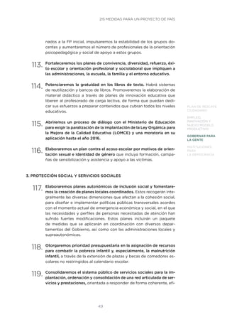 49
PLAN DE RESCATE
CIUDADANO
EMPLEO,
INNOVACIÓN Y
NUEVO MODELO
PRODUCTIVO
GOBERNAR PARA
LA GENTE
INSTITUCIONES
PARA
LA DEMOCRACIA
nados a la FP inicial, impulsaremos la estabilidad de los grupos do-
centes y aumentaremos el número de profesionales de la orientación
psicopedagógica y social de apoyo a estos grupos.
113.	Fortaleceremos los planes de convivencia, diversidad, refuerzo, éxi-
to escolar y orientación profesional y sociolaboral que impliquen a
las administraciones, la escuela, la familia y el entorno educativo.
114.	Potenciaremos la gratuidad en los libros de texto. Habrá sistemas
de reutilización y bancos de libros. Promoveremos la elaboración de
material didáctico a través de planes de innovación educativa que
liberen al profesorado de carga lectiva, de forma que puedan dedi-
car sus esfuerzos a preparar contenidos que cubran todos los niveles
educativos.
115.	Abriremos un proceso de diálogo con el Ministerio de Educación
para exigir la paralización de la implantación de la Ley Orgánica para
la Mejora de la Calidad Educativa (LOMCE) y una moratoria en su
aplicación hasta el año 2016.
116.	Elaboraremos un plan contra el acoso escolar por motivos de orien-
tación sexual e identidad de género que incluya formación, campa-
ñas de sensibilización y asistencia y apoyo a las víctimas.
3. PROTECCIÓN SOCIAL Y SERVICIOS SOCIALES
117.	Elaboraremos planes autonómicos de inclusión social y fomentare-
mos la creación de planes locales coordinados. Estos recogerán inte-
gralmente las diversas dimensiones que afectan a la cohesión social,
para diseñar e implementar políticas públicas transversales acordes
con el momento actual de emergencia económica y social, en el que
las necesidades y perfiles de personas necesitadas de atención han
sufrido fuertes modificaciones. Estos planes incluirán un paquete
de medidas que se aplicarán en coordinación con diversos depar-
tamentos del Gobierno, así como con las administraciones locales y
supraautonómicas.
118.	Otorgaremos prioridad presupuestaria en la asignación de recursos
para combatir la pobreza infantil y, especialmente, la malnutrición
infantil, a través de la extensión de plazas y becas de comedores es-
colares no restringidos al calendario escolar.
119.	Consolidaremos el sistema público de servicios sociales para la im-
plantación, ordenación y consolidación de una red articulada de ser-
vicios y prestaciones, orientada a responder de forma coherente, efi-
215 MEDIDAS PARA UN PROYECTO DE PAÍS
 