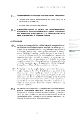 57
PLAN DE RESCATE
CIUDADANO
EMPLEO,
INNOVACIÓN Y
NUEVO MODELO
PRODUCTIVO
GOBERNAR PARA
LA GENTE
INSTITUCIONES
PARA
LA DEMOCRACIA
158.	Pondremos en marcha un Plan de Rehabilitación de la Vivienda para:
a.	Fomentar la economía social mediante programas de acceso y
mantenimiento de viviendas.
b.	Dignificar las condiciones habitacionales.
159.	Se estudiará la creación, por parte de cada comunidad autónoma,
de una empresa comercializadora de electricidad de titularidad pú-
blica para asegurar, entre otras políticas, el «rescate energético» de
las personas aquejadas de pobreza energética.
9. MIGRACIONES
160.	Implementaremos una política pública migratoria basada en la cons-
trucción de un modelo de ciudadanía social o universalista, que per-
mita generar una ciudadanía activa e integradora para lograr la plena
pertenencia a la comunidad y el acceso al pleno ejercicio de los dere-
chos en el ámbito civil, político y social. Dotaremos de una perspecti-
va transversal e integral a todas las políticas públicas, especialmente
a aquellas destinadas a combatir la exclusión y la pobreza y a pro-
mover el acceso a los servicios sociales, la vivienda, los suministros
energéticos, los servicios públicos y la cultura. Para su cumplimiento
y revisión, crearemos órganos de coordinación y transversalización
de las políticas públicas o fortaleceremos los ya existentes.
161.	Pondremos en marcha un plan de lucha contra el racismo, la xe-
nofobia y cualquier otra forma de discriminación que afecte tanto
a las personas de origen español que residen en el exterior como a
las personas de origen extranjero residentes en España, en el que se
prestará especial atención tanto al racismo social como al racismo
institucional. En el plan incluiremos mecanismos orientados a la cons-
trucción del vínculo entre las personas emigradas y la comunidad au-
tónoma de origen, así como de acompañamiento e información a los
emigrados españoles.
162.	Trasladaremos la competencia de la emisión de los informes de arrai-
go de la Administración autonómica a los municipios. Limitaremos
a tres meses el tiempo máximo de emisión del informe, y considera-
remos que, ante una situación de silencio administrativo o demora
superior, se entenderá como positivo. Reduciremos las barreras o di-
ficultades existentes para el empadronamiento.
215 MEDIDAS PARA UN PROYECTO DE PAÍS
 