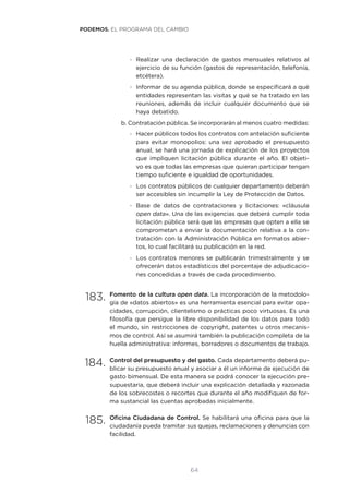 64
-- Realizar una declaración de gastos mensuales relativos al
ejercicio de su función (gastos de representación, telefonía,
etcétera).
-- Informar de su agenda pública, donde se especificará a qué
entidades representan las visitas y qué se ha tratado en las
reuniones, además de incluir cualquier documento que se
haya debatido.
b.	Contratación pública. Se incorporarán al menos cuatro medidas:
-- Hacer públicos todos los contratos con antelación suficiente
para evitar monopolios: una vez aprobado el presupuesto
anual, se hará una jornada de explicación de los proyectos
que impliquen licitación pública durante el año. El objeti-
vo es que todas las empresas que quieran participar tengan
tiempo suficiente e igualdad de oportunidades.
-- Los contratos públicos de cualquier departamento deberán
ser accesibles sin incumplir la Ley de Protección de Datos.
-- Base de datos de contrataciones y licitaciones: «cláusula
open data». Una de las exigencias que deberá cumplir toda
licitación pública será que las empresas que opten a ella se
comprometan a enviar la documentación relativa a la con-
tratación con la Administración Pública en formatos abier-
tos, lo cual facilitará su publicación en la red.
-- Los contratos menores se publicarán trimestralmente y se
ofrecerán datos estadísticos del porcentaje de adjudicacio-
nes concedidas a través de cada procedimiento.
183.	Fomento de la cultura open data. La incorporación de la metodolo-
gía de «datos abiertos» es una herramienta esencial para evitar opa-
cidades, corrupción, clientelismo o prácticas poco virtuosas. Es una
filosofía que persigue la libre disponibilidad de los datos para todo
el mundo, sin restricciones de copyright, patentes u otros mecanis-
mos de control. Así se asumirá también la publicación completa de la
huella administrativa: informes, borradores o documentos de trabajo.
184.	Control del presupuesto y del gasto. Cada departamento deberá pu-
blicar su presupuesto anual y asociar a él un informe de ejecución de
gasto bimensual. De esta manera se podrá conocer la ejecución pre-
supuestaria, que deberá incluir una explicación detallada y razonada
de los sobrecostes o recortes que durante el año modifiquen de for-
ma sustancial las cuentas aprobadas inicialmente.
185.	Oficina Ciudadana de Control. Se habilitará una oficina para que la
ciudadanía pueda tramitar sus quejas, reclamaciones y denuncias con
facilidad.
PODEMOS. EL PROGRAMA DEL CAMBIO
 