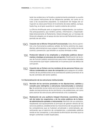 66
tarán las evidencias a la fiscalía y posteriormente prestarán su auxilio
a los jueces instructores de las diligencias penales, así como en su
caso a las acusaciones populares. La evaluación de riesgos de co-
rrupción es clave para frenar el incremento de estos delitos, aunque,
hasta hoy, es el gran ausente en nuestro sistema de control.
La Oficina Antifraude será un organismo independiente, con autono-
mía presupuestaria, que rendirá cuentas, información y responsabi-
lidad directamente al Parlamento. Estará dirigido por un Consejo de
Dirección elegido con el apoyo de dos tercios del Parlamento para un
periodo de seis años.
190.	Creación de la Oficina Virtual del Funcionariado. Esta oficina permi-
tirá a los funcionarios públicos señalar de forma anónima los expe-
dientes administrativos que juzguen irregulares a las instituciones de
control y prevención, que tendrán un acceso ilimitado a ellos.
191.	Protección laboral a los empleados y empleadas públicos denun-
ciantes o testigos en procesos de corrupción. Modificación de las le-
yes de función pública autonómicas para evitar represalias laborales
a las personas que hayan colaborado en la persecución de delitos de
corrupción.
192.	Creación de un fichero con los nombres de las personas físicas y ju-
rídicas condenadas en casos de corrupción para asegurar el cumpli-
miento de las prohibiciones en la contratación pública previstas en la
ley de contratos del sector público.
1.3. Racionalización de las estructuras institucionales
193.	Revisión de los servicios prestados en las diputaciones, cabildos y
consells para redirigirlos a estructuras mancomunadas o comarca-
les. Se pretende revisar estos servicios para que se ajusten a las reali-
dades socioeconómicas de los territorios y las poblaciones, así como
para acercar las estructuras administrativas a los ciudadanos.
194.	Realización de una auditoría integral (funcional, económica, labo-
ral) de todos los organismos y de los entes públicos de la llama-
da administración paralela o instrumental. Revisión de sus estatutos,
respetando escrupulosamente el principio de gestión directa de los
servicios públicos, estableciendo los mecanismos de recuperación de
las competencias que se hubieran privatizado o externalizado, ga-
rantizando que el ejercicio de competencias y potestades públicas
resida en las consejerías, y articulando la eliminación de entes que no
tengan contenido o estén duplicados.
PODEMOS. EL PROGRAMA DEL CAMBIO
 