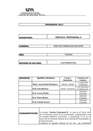 UNIVERSIDAD NACIONAL DE MISIONES
 Facultad de Humanidades y Ciencias Sociales
Tucumán 1946 - 3300 - Posadas - Misiones - TE: 0752-2751




                                                           PROGRAMA 2011




ASIGNATURA:                                                       PRÁCTICA PROFESIONAL II



CARRERA:                                                        AREA DE FORMACIÓN DOCENTE



AÑO:                                                                       TERCER



RÉGIMEN DE DICTADO:                                                   CUATRIMESTRAL




DOCENTES:                             Apellido y Nombres                  Cargo y           Función en la
                                                                         Dedicación            Cátedra
                                                                                             A cargo de la
                            Mgter. Jorge Daniel Rodríguez              Adjunto / Simple       Titularidad
                                                                                            Con afectación
                            Prof. Irma Bárbara                        Titular / Exclusiva   de Dedicación.
                                                                                              Adscripta
                            Prof. Lorena Duthil                                               Graduada
                                                                                              Adscripta
                            Prof. Marta Ramos                                                 Graduada
                                                                                              Adscripta
                            Prof. Claudia Pereiro                                             Graduada




                                            La cátedra Práctica Profesional II, se sitúa en el Tercer Año
FUNDAMENTACIÓN
                                            de la formación inicial de los profesorados, conjuntamente con
                                            las cátedras Didáctica, Currículum y Aprendizaje I y II, en el
                                            marco del la Formación Docente de la Facultad de Humanidades y
                                            Ciencias Sociales.
                                            Constituye la segunda instancia de las tres que conforman
 