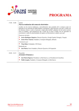 PROGRAMA
 17.00 – 18.00     Update
                   Nuevas tendencias del comercio electrónico
                   ¿Cuáles son las nuevas tendencias y procedimientos más acertados del e-commerce para ser
                   aplicados en los mercados de habla hispana y portuguesa? ¿Qué funciona y por qué? ¿Cuáles son
                   los factores críticos y cuál es el proceso a seguir para triunfar? ¿Quiénes son los nuevos actores
                   clave en España y qué perspectivas hay a pesar de la crisis? ¿Cuáles son los mercados en
                   crecimiento y cuáles las oportunidades de negocio en Iberoamérica, cuándo y por qué?
                   Ponencias iniciales:
                   •   Javier Rodríguez Zapatero, Director Ejecutivo, Google España, Portugal y Turquía
                   •   Javier Pérez Tenessa, Fundador y Consejero Delegado, eDreams
                   Comentarios por:
                   •   Niraj Shah, Cofundador, CSN Stores
                   Moderado por:
                   •   José Marín, Socio Fundador y Director Ejecutivo, IG Expansión


 18:00 – 18:15     Despedida
                   ¡Gracias! (Clausura )
                   •   José María Figueres, Presidente, La Red Innova y ex Presidente de Costa Rica
                   •   Pablo Larguía, Fundador y Consejero Delegado, La Red Innova




http://www.laredinnova.com                                                                                         10
* Pendiente de confirmación                                                                                  26/05/2010
 