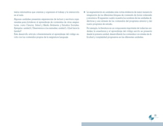 textos informativos que orientan y organizan el trabajo y la interacción   La segmentación en unidades más cortas evidencia de mejor manera la
en el aula.                                                                integración de los diferentes bloques de contenido de forma ordenada
Algunas unidades presentan experiencias de lectura y escritura orga-       y armónica. El siguiente cuadro muestra los nombres de las unidades di-
nizadas para fortalecer el aprendizaje de contenidos de otras asigna-      dácticas y una síntesis de los contenidos del programa anterior y del
turas, como Ciencia, Salud y Medio Ambiente y Estudios Sociales.           nuevo programa de estudio.
Ejemplos: unidad 4, Observemos a los animales; unidad 5, ¿Qué hace la      Por ejemplo, la literatura es un componente importante de todas las uni-
familia?                                                                   dades; la enseñanza y el aprendizaje del código escrito se presenta
Este desarrollo articula coherentemente el aprendizaje del código es-      desde la primera unidad, desarrollando los contenidos con niveles de di-
crito con los contenidos propios de la asignatura Lenguaje.                ficultad y complejidad progresivos en las diferentes unidades.




                                                                                                                                                      15
 
