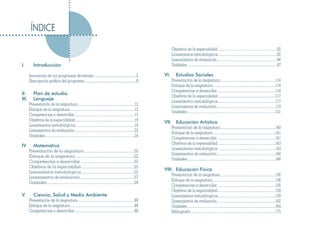 ÍNDICE

                                                                                                                             Objetivos de la especialidad .................................................................92
                                                                                                                             Lineamientos metodológicos.................................................................92
                                                                                                                             Lineamientos de evaluación..................................................................94
I.         Introducción                                                                                                      Unidades ..................................................................................................97

       Innovación de los programas de estudio ..............................................5                          VI.       Estudios Sociales
       Descripción gráfica del programa .........................................................8                           Presentación de la asignatura ............................................................114
                                                                                                                             Enfoque de la asignatura.....................................................................114
                                                                                                                             Competencias a desarrollar................................................................114
II.        Plan de estudio                                                                                                   Objetivos de la especialidad ...............................................................117
III.       Lenguaje                                                                                                          Lineamientos metodológicos...............................................................117
       Presentación de la asignatura ..............................................................12
                                                                                                                             Lineamientos de evaluación................................................................119
       Enfoque de la asignatura.......................................................................12
                                                                                                                             Unidades ................................................................................................121
       Competencias a desarrollar..................................................................12
       Objetivos de la especialidad .................................................................19
                                                                                                                       VII. Educación Artística
       Lineamientos metodológicos.................................................................19
                                                                                                                             Presentación de la asignatura ............................................................140
       Lineamientos de evaluación..................................................................22
                                                                                                                             Enfoque de la asignatura.....................................................................141
       Unidades ..................................................................................................24
                                                                                                                             Competencias a desarrollar................................................................141
                                                                                                                             Objetivos de la especialidad ...............................................................143
IV         Matemática
                                                                                                                             Lineamientos metodológicos ..............................................................143
       Presentación de la asignatura .................................................52
                                                                                                                             Lineamientos de evaluación................................................................144
       Enfoque de la asignatura .........................................................52
                                                                                                                             Unidades ................................................................................................146
       Competencias a desarrollar ....................................................52
       Objetivos de la especialidad....................................................55
                                                                                                                       VIII. Educación Física
       Lineamientos metodológicos ...................................................55
                                                                                                                             Presentación de la asignatura ............................................................156
       Lineamientos de evaluación.....................................................57
                                                                                                                             Enfoque de la asignatura.....................................................................156
       Unidades .....................................................................................59
                                                                                                                             Competencias a desarrollar................................................................156
                                                                                                                             Objetivos de la especialidad ...............................................................159
V.         Ciencia, Salud y Medio Ambiente                                                                                   Lineamientos metodológicos...............................................................159
       Presentación de la asignatura ..............................................................88                        Lineamientos de evaluación................................................................162
       Enfoque de la asignatura.......................................................................88                     Unidades ................................................................................................164
       Competencias a desarrollar..................................................................88                        Bibliografía .............................................................................................173
 