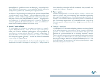 renciándolos por su valor nutricional; se identifican y valoran las condi-      hogar, escuela y comunidad, a fin de proteger la vida durante la ocu-
   ciones higiénicas al prepararlos y comercializarlos. También se fomenta         rrencia de accidentes y desastres.
   la adquisición y práctica de hábitos higiénicos y alimentarios.
                                                                                5. Física y química.
   Se prepara al estudiantado en la prevención de algunas enfermedades             Se estudian las primeras nociones de algunos conceptos básicos de la
   zoonóticas como la rabia y Chagas, y enfermedades vectorizadas como             física y la química, tales como los estados de la materia en la naturaleza
   la tifoidea. Además se valora la importancia de la vacunación para man-         y su importancia para los seres vivos. Se incluyen algunas formas de
   tener bajo control otras enfermedades que afectan a la población in-            energía y su aplicación en diversos aparatos domésticos, contribuyendo
   fantil tales como la poliomielitis, sarampión y tosferina. También se           a la comprensión de las formas en que estos facilitan el trabajo al ser
   orienta la aplicación de primeros auxilios en casos de accidentes co-           humano. Además se fomentan actitudes que promueven el ahorro de
   munes para proteger y conservar la vida y su salud.                             energía.
4. Ecología y medio ambiente.                                                   6. Geología y astronomía.
   Se orienta a las y los estudiantes para que se perciban como parte in-          En el primer ciclo, la geología comprende el estudio de las nociones bá-
   tegrante del medio natural y actúen de manera responsable y respe-              sicas de los subsistemas externos de la Tierra: atmósfera, hidrósfera,
   tuosa con el medio ambiente, identificando sus componentes e                    geósfera, y los efectos de las condiciones atmosféricas de la época seca
   interrelaciones como un sistema abierto. El propósito es lograr que el          y lluviosa en el comportamiento de las personas, animales y plantas.
   alumnado valore los recursos naturales como fuentes no renovables               Por otra parte, la astronomía comprende la identificación e interrelación
   para proponer acciones concretas y factibles de protección, defensa y           de los componentes del cielo: la Luna, el Sol y las estrellas; la sucesión
   conservación del planeta Tierra.                                                del día y la noche, y la descripción de los movimientos de rotación y tras-
                                                                                   lación del planeta Tierra como parte del sistema solar planetario, hogar
   Se hace énfasis en la identificación de situaciones de riesgo tales como
                                                                                   del ser humano y de otros seres vivos.
   terremotos, huracanes u otros, y de los sitios seguros o peligrosos en el




                                                                                                                                                                 89
 